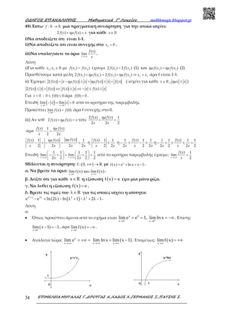 Ο∆ΗΓΟΣ ΕΠΑΝΑΛΗΨΗΣ Μαθηµατικά Γ’ Λυκείου mathhmagic.blogspot.gr
ΕΠΙΜΕΛΕΙΑ:ΜΗΤΑΛΑΣ Γ.,∆ΡΟΥΓΑΣ Α.,ΧΑ∆ΟΣ Χ.,ΓΕΡΜΑΝΟΣ Ξ.,ΠΑΤΣΗΣ Σ.34
49).Έστω :f →ℝ ℝ μια πραγματική συνάρτηση για την οποία ισχύει:
2 ( ) ( )f x f x xηµ+ = για κάθε x∈ ℝ
i)Να αποδείξετε ότι είναι 1-1.
ii)Να αποδείξετε ότι είναι συνεχής στο 0
0x = .
iii)Να υπολογίσετε το όριο
( )
lim
x
f x
x→+∞
.
Λύση
i)Για κάθε 1 2
,x x ∈ℝ με 1 2
( ) ( )f x f x= έχουμε 1 2
2 ( ) 2 ( )f x f x= (1) και 1 2
( ) ( )f x f xηµ ηµ= (2)
Προσθέτουμε κατά μέλη 1 1 2 2 1 2
2 ( ) ( ) 2 ( ) ( )f x f x f x f x x xηµ ηµ+ = + ⇒ = άρα f είναι 1-1.
ii) Έχουμε: 2 ( ) ( ) ( ) ( )f x x f x x f x x f xηµ ηµ= − ≤ + ≤ + ( ισχύει για κάθε x∈ ℝ , x xηµ ≤ )
2 ( ) ( ) ( ) ( )f x x f x f x x x f x x≤ + ⇔ ≤ ⇔ − ≤ ≤
Για 0x = : 0 (0) 0f≤ ≤ άρα (0) 0f = .
Επειδή ( )0 0
lim lim 0
x x
x x
→ →
− = = από το κριτήριο της παρεμβολής
Προκύπτει
0
lim ( ) (0)
x
f x f
→
= άρα f συνεχής στο 0.
iii) Αν x>0 2 ( ) ( )f x f x xηµ+ = τότε
2 ( ) ( ) 1
2 2 2
f x f x
x x
ηµ
+ =
άρα
( ) ( )1
2 2
f x f x
x x
ηµ
− =
( )( ) ( )1 1
2 2 2 2
f xf x f x
x x x x
ηµηµ
− = − = ≤ ή
( ) 1 1
2 2
f x
x x
− ≤ ή
( )1 1 1
2 2 2
f x
x x x
− ≤ − ≤ ή
( )1 1 1 1
2 2 2 2
f x
x x x
− + ≤ ≤ +
Επειδή
1 1 1 1 1
lim lim
2 2 2 2 2x xx x→+∞ →+∞
   
− + = + =   
   
από το κριτήριο παρεμβολής έχουμε:
( ) 1
lim
2x
f x
x→+∞
=
50)Δίνεται η συνάρτηση: ( )f : 0, R+∞ → με ( ) x
f x e ln x x 1= + + − .
α. Να βρείτε τα όρια: ( ) ( )xx 0
lim f x lim f x+
→∞→
και .
β. Δείξτε ότι για κάθε x R∈ η εξίσωση ( )f x = κ έχει μία μόνο ρίζα.
γ. Να λυθεί η εξίσωση ( )f x e= .
δ. Βρείτε τις τιμές του Rλ∈ για τις οποίες ισχύει η ισότητα:
( ) ( )
2
1 2 2 2
e e ln 2 ln 1 2 1λ + λ
− = λ − λ + − λ + λ − .
Λύση
α.
• Όπως προκύπτει άμεσα από το σχήμα είναι x 0
x 0 x 0
lim e e 1, lim lnx+ +
→ →
= = = −∞ . Επίσης
( )x 0
lim x 1 1+
→
− = − , άρα ( )x 0
lim f x+
→
= −∞ .
• Ανάλογα τώρα: ( )x
x x x
lim e lim lnx lim x 1
→+∞ →+∞ →∞
= +∞ = = − . Επομένως: ( )x
limf x
→∞
= +∞
 