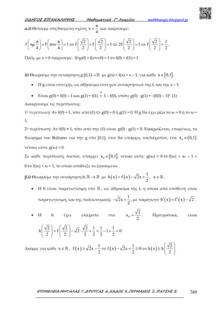 Ο∆ΗΓΟΣ ΕΠΑΝΑΛΗΨΗΣ Μαθηµατικά Γ’ Λυκείου mathhmagic.blogspot.gr
ΕΠΙΜΕΛΕΙΑ:ΜΗΤΑΛΑΣ Γ.,∆ΡΟΥΓΑΣ Α.,ΧΑ∆ΟΣ Χ.,ΓΕΡΜΑΝΟΣ Ξ.,ΠΑΤΣΗΣ Σ. 349
α.i) Θέτουμε στη δοσμένη σχέση
π
x
4
= και παίρνουμε:
π π 2 2 2 2 1
f ηµ f συν 1 f f 1 2f 1 f
4 4 2 2 2 2 2
          
+ = ⇔ + = ⇔ = ⇔ =                             
.
Πάλι, με x = 0 παίρνουµε: f(ηµ0) + f(συν0) = 1 ⇔ f(0) + f(1) = 1
ii) Θεωρούμε την συνάρτηση g:[0,1]→ ℝ με g(x) = f(x) + x – 1, για κάθε [ ]x 0,1∈ .
• Η g είναι συνεχής, ως άθροισµα συνεχών συναρτήσεων της f, και της x – 1.
• Είναι g(0) = f(0) – 1 και g(1) = f(1)
αi
= 1 – f(0), οπότε g(0) · g(1) = –[f(0) – 1]2 (1)
Διακρίνουµε τις περιπτώσεις:
1η περίπτωση: Αν f(0) = 1, τότε από (1) ⇔ g(0) = 0 ή g(1) = 0. Η g θα έχει ρίζα το x0 = 0 ή το x0 =
1.
2η περίπτωση: Αν f(0) ≠ 1, τότε από την (1) είναι: g(0) · g(1) < 0. Εφαρμόζεται, επομένως, το
θεώρημα του Bolzano για την g στο [0,1], έτσι θα υπάρχει, τουλάχιστον, ένα ( )0x 0,1∈
τέτοιο, ώστε g(x0) = 0.
Σε κάθε περίπτωση, λοιπόν, υπάρχει [ ]0x 0,1∈ , τέτοιο ώστε: g(x0) = 0 ⇔ f(x0) + x0 – 1 =
0 ⇔ f(x0) + x0 = 1, το οποίο απόδειξε το ζητούμενο.
β.i) Θεωρούμε την συνάρτηση h: →ℝ ℝ με ( ) ( )
1
h x f x 2x , x
2
= − + ∈ℝ.
• Η h είναι παραγωγίσιμη στο ℝ , ως άθροισμα της f, η οποία από υπόθεση είναι
παραγωγίσιµη, και της πολυωνυµικής
1
2x
2
− + , µε παράγωγο ( ) ( )h x f x 2′ ′= − .
• Η h έχει ελάχιστο στο 0
2
x
2
= . Πραγµατικά, είναι
2 2 2 1 1 1
h f 2 1 0
2 2 2 2 2 2
   
= − ⋅ + = − + =      
   
Ακόµα, για κάθε x ∈ℝ , ( ) ( ) ( )
1 1 2
f x 2x f x 2x 0 h x h
2 2 2
 
≥ − ⇔ − + ≥ ⇔ ≥   
 
 