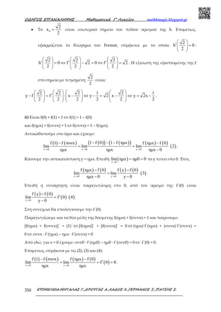 Ο∆ΗΓΟΣ ΕΠΑΝΑΛΗΨΗΣ Μαθηµατικά Γ’ Λυκείου mathhmagic.blogspot.gr
ΕΠΙΜΕΛΕΙΑ:ΜΗΤΑΛΑΣ Γ.,∆ΡΟΥΓΑΣ Α.,ΧΑ∆ΟΣ Χ.,ΓΕΡΜΑΝΟΣ Ξ.,ΠΑΤΣΗΣ Σ.350
• Το 0
2
x
2
= είναι εσωτερικό σηµείο του πεδίου ορισµού της h. Εποµένως,
εφαρμόζεται το θεώρημα του Fermat, σύμφωνα με το οποίο
2
h 0
2
 
′ =  
 
:
2 2 2
h 0 f 2 0 f 2
2 2 2
     
′ ′ ′= ⇔ − = ⇔ =          
     
. Η εξίσωση της εφαπτομένης της f
στο σημείο με τετμημένη
2
2
είναι:
2 2 2 1 2 1
y f f x y 2 x y 2x
2 2 2 2 2 2
       
′− = ⋅ − ⇔ − = − ⇔ = −              
       
.
ii) Είναι f(0) + f(1) = 1 ⇔ f(1) = 1 – f(0)
και f(ημx) + f(συνx) = 1 ⇔ f(συνx) = 1 – f(ημx).
Αντικαθιστούμε στο όριο και έχουμε:
( ) ( ) ( )( ) ( )( ) ( ) ( )
( )x 0 x 0 x 0
1 f 0 1 f ηµxf 1 f συνx f ηµx f 0
lim lim lim 2
ηµx ηµx ηµx 0→ → →
− − −− −
= =
−
.
Κάνουμε την αντικατάσταση y = ημx. Επειδή ( )x 0
lim ηµx ηµ0 0
→
= = το y τείνει στο 0. Έτσι,
( ) ( ) ( ) ( )
( )x 0 y 0
f ηµx f 0 f y f 0
lim lim 3
ηµx 0 y 0→ →
− −
=
− −
.
Επειδή η συνάρτηση είναι παραγωγίσιµη στο 0, από τον ορισµό της f΄(0) είναι
( ) ( )
( ) ( )y 0
f y f 0
lim f 0 4
y 0→
−
′=
−
.
Στη συνέχεια θα υπολογίσουµε την f΄(0).
Παραγωγίζουμε και τα δύο μέλη της δοσμένης f(ημx) + f(συνx) = 1 και παίρνουμε:
[f(ημx) + f(συνx)]΄ = (1)΄ ⇔ [f(ημx)]΄ + [f(συνx)]΄ = 0 ⇔ (ημx)΄f΄(ημx) + (συνx)΄f΄(συνx) =
0 ⇔ συνx ∙ f΄(ημx) – ημx ∙ f΄(συνx) = 0
Από εδώ, για x = 0 έχουμε: συν0 ∙ f΄(ημ0) – ημ0 ∙ f΄(συν0) = 0 ⇔ f΄(0) = 0.
Επομένως, σύμφωνα με τις (2), (3) και (4):
( ) ( ) ( ) ( )
( )x 0 x 0
f 1 f συνx f ηµx f 0
lim lim f 0 0
ηµx ηµx→ →
− −
′= = = .
 