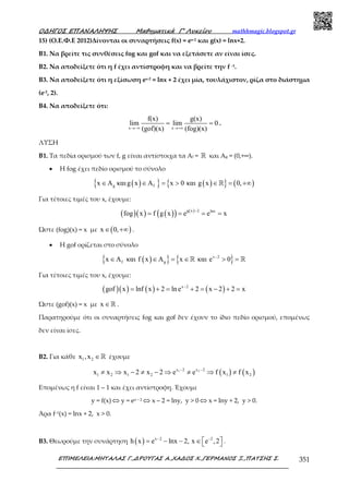 Ο∆ΗΓΟΣ ΕΠΑΝΑΛΗΨΗΣ Μαθηµατικά Γ’ Λυκείου mathhmagic.blogspot.gr
ΕΠΙΜΕΛΕΙΑ:ΜΗΤΑΛΑΣ Γ.,∆ΡΟΥΓΑΣ Α.,ΧΑ∆ΟΣ Χ.,ΓΕΡΜΑΝΟΣ Ξ.,ΠΑΤΣΗΣ Σ. 351
15) (Ο.Ε.Φ.Ε 2012)Δίνονται οι συναρτήσεις f(x) = ex-2 και g(x) = lnx+2.
B1. Να βρείτε τις συνθέσεις fog και gof και να εξετάσετε αν είναι ίσες.
B2. Να αποδείξετε ότι η f έχει αντίστροφη και να βρείτε την f -1.
B3. Να αποδείξετε ότι η εξίσωση ex-2 = lnx + 2 έχει µία, τουλάχιστον, ρίζα στο διάστηµα
(e-2, 2).
B4. Να αποδείξετε ότι:
x x
f(x) g(x)
lim lim 0
(gof)(x) (fog)(x)→−∞ →+∞
= = .
ΛΥΣΗ
Β1. Τα πεδία ορισµού των f, g είναι αντίστοιχα τα Αf = ℝ και Αg = (0,+∞).
• Η fog έχει πεδίο ορισµού το σύνολο
( ){ } ( ){ } ( )g fx A και g x A x 0 και g x 0,∈ ∈ = > ∈ = +∞ℝ
Για τέτοιες τιµές του x, έχουµε:
( )( ) ( )( ) ( )g x 2 lnx
fog x f g x e e x
−
= = = =
Ώστε (fog)(x) = x με ( )x 0,∈ +∞ .
• Η gof ορίζεται στο σύνολο
( ){ } { }x 2
f gx A και f x A x και e 0−
∈ ∈ = ∈ > =ℝ ℝ
Για τέτοιες τιμές του x, έχουμε:
( )( ) ( ) ( )x 2
gof x lnf x 2 lne 2 x 2 2 x−
= + = + = − + =
Ώστε (gof)(x) = x με x ∈ℝ .
Παρατηρούµε ότι οι συναρτήσεις fog και gof δεν έχουν το ίδιο πεδίο ορισµού, εποµένως
δεν είναι ίσες.
Β2. Για κάθε 1 2x ,x ∈ℝ έχουµε
( ) ( )1 2x 2 x 2
1 2 1 2 1 2x x x 2 x 2 e e f x f x− −
≠ ⇒ − ≠ − ⇒ ≠ ⇒ ≠
Εποµένως η f είναι 1 – 1 και έχει αντίστροφη. Έχουμε
y = f(x) ⇔ y = ex – 2 ⇔ x – 2 = lny, y > 0 ⇔ x = lny + 2, y > 0.
Άρα f–1(x) = lnx + 2, x > 0.
Β3. Θεωρούμε την συνάρτηση ( ) x 2 2
h x e lnx 2, x e ,2− −
 = − − ∈  .
 