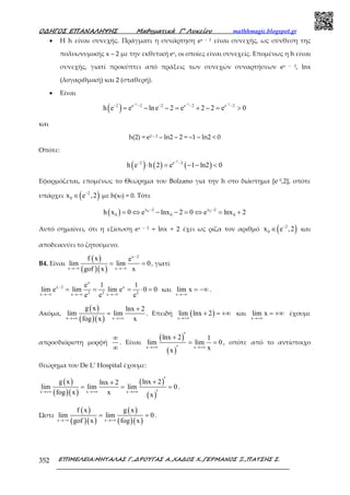 Ο∆ΗΓΟΣ ΕΠΑΝΑΛΗΨΗΣ Μαθηµατικά Γ’ Λυκείου mathhmagic.blogspot.gr
ΕΠΙΜΕΛΕΙΑ:ΜΗΤΑΛΑΣ Γ.,∆ΡΟΥΓΑΣ Α.,ΧΑ∆ΟΣ Χ.,ΓΕΡΜΑΝΟΣ Ξ.,ΠΑΤΣΗΣ Σ.352
• Η h είναι συνεχής. Πράγµατι η συνάρτηση ex – 2 είναι συνεχής, ως σύνθεση της
πολυωνυµικής x – 2 µε την εκθετική ex, οι οποίες είναι συνεχείς. Εποµένως η h είναι
συνεχής, γιατί προκύπτει από πράξεις των συνεχών συναρτήσεων ex – 2, lnx
(λογαριθµική) και 2 (σταθερή).
• Είναι
( )
2 2 2
2 e 2 2 e 2 e 2
h e e lne 2 e 2 2 e 0
− − −
− − − − −
= − − = + − = >
και
h(2) = e2 – 2 – ln2 – 2 = –1 – ln2 < 0
Οπότε:
( ) ( ) ( )
2
2 e 2
h e h 2 e 1 ln2 0
−
− −
⋅ = − − <
Εφαρμόζεται, επομένως το Θεώρημα του Bolzano για την h στο διάστηµα [e−2,2], οπότε
υπάρχει ( )2
0x e ,2−
∈ µε h(x0) = 0. Τότε
( ) 0 0x 2 x 2
0 0 0h x 0 e lnx 2 0 e lnx 2− −
= ⇔ − − = ⇔ = +
Αυτό σημαίνει, ότι η εξίσωση ex – 2 = lnx + 2 έχει ως ρίζα τον αριθμό ( )2
0x e ,2−
∈ και
αποδεικνύει το ζητούμενο.
Β4. Είναι
( )
( )( )
x 2
x x
f x e
lim lim 0
gof x x
−
→−∞ →−∞
= = , γιατί
x
x 2 x
2 2 2x x x
e 1 1
lim e lim lim e 0 0
e e e
−
→−∞ →−∞ →−∞
= = = ⋅ = και
x
lim x
→−∞
= −∞ .
Ακόμα,
( )
( )( )x x
g x lnx 2
lim lim
fog x x→+∞ →+∞
+
= . Επειδή ( )x
lim lnx 2
→+∞
+ = +∞ και
x
lim x
→+∞
= +∞ έχουµε
απροσδιόριστη µορφή
∞
∞
. Είναι
( )
( )x x
lnx 2 1
lim lim 0
xx
→+∞ →+∞
′+
= =
′
, οπότε από το αντίστοιχο
θεώρηµα του De L’ Hospital έχουµε:
( )
( )( )
( )
( )x x x
g x lnx 2lnx 2
lim lim lim 0
fog x x x
→+∞ →+∞ →+∞
′++
= = =
′
.
Ώστε
( )
( )( )
( )
( )( )x x
f x g x
lim lim 0
gof x fog x→−∞ →+∞
= = .
 