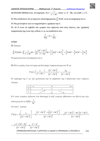 Ο∆ΗΓΟΣ ΕΠΑΝΑΛΗΨΗΣ Μαθηµατικά Γ’ Λυκείου mathhmagic.blogspot.gr
ΕΠΙΜΕΛΕΙΑ:ΜΗΤΑΛΑΣ Γ.,∆ΡΟΥΓΑΣ Α.,ΧΑ∆ΟΣ Χ.,ΓΕΡΜΑΝΟΣ Ξ.,ΠΑΤΣΗΣ Σ. 353
16) (Ο.Ε.Φ.Ε 2012)Δίνεται συνάρτηση 2 2
1
f(x)
x 3α
=
+
όπου α∈ℝ - {0}., για κάθε x ∈ℝ .
Γ2. Να αποδείξετε ότι η τιµή του ολοκληρώµατος
α
0
tf(t)dt∫ είναι ανεξάρτητη του α.
Γ3. Να µελετήσετε και να παραστήσετε γραφικά την f.
Γ4. Αν Ε είναι το εμβαδό του χωρίου που ορίζεται από τους άξονες, την γραφική
παράσταση της f και την ευθεία x = α, να αποδείξετε ότι:
1 1
E
4 α 3 α
< < .
ΛΥΣΗ
Γ2. Έχουμε:
( )
( )2 2 α
α α α
2 2 2 2
2 2 2 20 0 0
0
t 3αt 1 1 1 1 1 4
tf t dt dt dt ln t 3α ln 4α ln3α ln
t 3α 2 t 3α 2 2 2 2 3
′+  
= = = + = − = + +  
∫ ∫ ∫
Η τιµή αυτή είναι ανεξάρτητη του α.
Γ3. Η f, ως ρητή, είναι συνεχής και δύο φορές παραγωγίσιµη στο ℝ µε
( )
( )
( ) ( )
2 2
2 22 2 2 2 2 2
x 3α1 2x
f x
x 3α x 3α x 3α
′′ + 
′ = = − = − 
+  + +
Το πρόσηµο της f΄ µε την µονοτονία και το ακρότατο της f φαίνονται στον επόµενο
πίνακα:
Η f είναι γνησίως αύξουσα στο διάστημα (−∞,0], γνησίως φθίνουσα στο [0,+∞) και έχει
ολικό μέγιστο το ( ) 2
1
f 0
3α
= .
Για την f΄΄ έχουμε:
( )
( )
( ) ( )
( )
( ) ( )
( )
2 2 22 2 2 2 2 2 2 2 2
2 4 42 2 2 2 2 2
x 3α x x 3α x 3α 4x x 3αx
f x 2 2 2
x 3α x 3α x 3α
′′    + − + + − +   ′′ = − = − = − =
 + + + 
( ) ( )
2 2 2 2 2
3 32 2 2 2
x 3α 4x x α
2 6
x 3α x 3α
+ − −
= − =
+ +
.
 