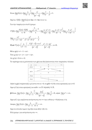 Ο∆ΗΓΟΣ ΕΠΑΝΑΛΗΨΗΣ Μαθηµατικά Γ’ Λυκείου mathhmagic.blogspot.gr
ΕΠΙΜΕΛΕΙΑ:ΜΗΤΑΛΑΣ Γ.,∆ΡΟΥΓΑΣ Α.,ΧΑ∆ΟΣ Χ.,ΓΕΡΜΑΝΟΣ Ξ.,ΠΑΤΣΗΣ Σ.356
Είναι ( )
( )
0
0
x x 0x 0 x 0 x 0 x 0x
x x 1 1
limf x lim lim lim 1
e 1 e e
e 1
→ → → →
′
= = = = =
− ′−
.
Πρέπει ( ) ( )x 0
f 0 limf x lnα 1 lne α e
→
= ⇔ = = ⇔ = .
Για την παράγωγο στο 0 έχουµε:
( )
( ) ( )
( )
0 0
x x xx 0 0
x x xxx 0 x 0 x 0 x 0 x 0
x
1f x f 0 x e 1 x e 1 1 ee 1f 0 lim lim lim lim lim
x 0 x xe x e xe 1x e 1→ → → → →
−− − + − + −−′ = = = = = =
− − + −−
x 0
x x x 0 0 0x 0
e e 1
lim
e e xe e e 0 e 2→
− −
= = −
+ + + + ⋅
.
Γ2.α) ( )
( )
( ) ( )
x x x x
2 2x x x
1 e 1 x ex e 1 xe
f x , x 0
e 1 e 1 e 1
′ ⋅ − − ⋅ − − ′ = = = ≠ 
−  − −
.
Θέτω g(x) = ex – 1 – x∙ex.
Τότε g΄(x) = ex – ex – x∙ex = –xex.
Αν g΄(x) = 0 ⇔ x = 0.
Το πρόσηµο και η µονοτονία των g(x) και f(x) φαίνονται στον παρακάτω πίνακα:
Αφού η g(x) παρουσιάζει μέγιστο στο x0 = 0, το g(0) = 0, θα είναι αρνητική για x ≠ 0.
Άρα η f΄(x) είναι αρνητική για κάθε x ∈ℝ δηλαδή f ↓ ℝ .
β) Είναι ( )
( )
( )
x xx x x xx
xx 1
lim f x lim lim lim 0
e 1 ee 1
+∞
+∞
→+∞ →+∞ →+∞ →+∞
′
= = = =
− ′−
, αφού x
x
lim e
→+∞
= +∞ .
Άρα η Cf έχει οριζόντια ασύμπτωτη στο +∞ την ευθεία y = 0 (άξονας x΄x).
Ακόμη ( ) xx x
x
lim f x lim
e 1 0 1→−∞ →−∞
−∞
= = = +∞
− −
.
Άρα το σύνολο τιµών της f(x) είναι f(Α) = (0,+∞).
Ελέγχουµε για ασύµπτωτη στο −∞.
 