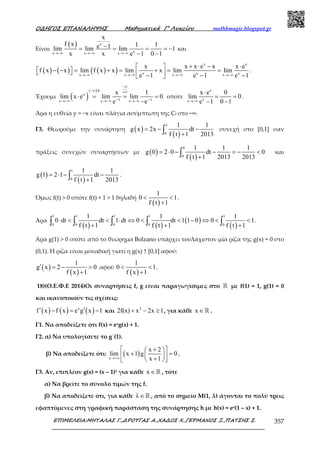 Ο∆ΗΓΟΣ ΕΠΑΝΑΛΗΨΗΣ Μαθηµατικά Γ’ Λυκείου mathhmagic.blogspot.gr
ΕΠΙΜΕΛΕΙΑ:ΜΗΤΑΛΑΣ Γ.,∆ΡΟΥΓΑΣ Α.,ΧΑ∆ΟΣ Χ.,ΓΕΡΜΑΝΟΣ Ξ.,ΠΑΤΣΗΣ Σ. 357
Είναι
( ) x
xx x x
x
f x 1 1e 1lim lim lim 1
x x e 1 0 1→−∞ →−∞ →−∞
−= = = = −
− −
και
( ) ( ) ( )( )
x x
x x xx x x x
x x x e x x e
f x x lim f x x lim x lim lim
e 1 e 1 e 1→−∞ →−∞ →−∞ →−∞
+ ⋅ − ⋅ 
− − = + = + = =    − − − 
.
Έχουμε ( )
( ) 0
x
x xx x x
x 1
lim x e lim lim 0
e e
−∞
−∞ ⋅ +∞
− −→−∞ →−∞ →−∞
⋅ = = =
−
οπότε
x
xx
x e 0
lim 0
e 1 0 1→−∞
⋅
= =
− −
.
Άρα η ευθεία y = −x είναι πλάγια ασύμπτωτη της Cf στο −∞.
Γ3. Θεωρούμε την συνάρτηση ( )
( )
x
0
1 1
g x 2x dt
f t 1 2013
= − −
+∫ συνεχή στο [0,1] σαν
πράξεις συνεχών συναρτήσεων µε ( )
( )
0
0
1 1 1
g 0 2 0 dt 0
f t 1 2013 2013
= ⋅ − − = − <
+∫ και
( )
( )
1
0
1 1
g 1 2 1 dt
f t 1 2013
= ⋅ − −
+∫ .
Όµως f(t) > 0 οπότε f(t) + 1 > 1 δηλαδή
( )
1
0 1
f t 1
< <
+
.
Άρα
( ) ( )
( )
( )
1 1 1 1 1
0 0 0 0 0
1 1 1
0 dt dt 1 dt 0 dt 1 1 0 0 1
f t 1 f t 1 f t 1
⋅ < < ⋅ ⇔ < < − ⇔ < <
+ + +∫ ∫ ∫ ∫ ∫ .
Άρα g(1) > 0 οπότε από το θεώρηµα Bolzano υπάρχει τουλάχιστον µία ρίζα της g(x) = 0 στο
(0,1). Η ρίζα είναι µοναδική γιατί η g(x) ↑ [0,1] αφού:
( )
( )
1
g x 2 0
f x 1
′ = − >
+
αφού
( )
1
0 1
f x 1
< <
+
.
18)(Ο.Ε.Φ.Ε 2014)Οι συναρτήσεις f, g είναι παραγωγίσιµες στο ℝ µε f(1) = 1, g(1) = 0
και ικανοποιούν τις σχέσεις:
( ) ( ) ( )x
f x f x e g x 1′ ′− = − και 2
2f(x) x 2x 1+ − ≥ , για κάθε x ∈ℝ .
Γ1. Να αποδείξετε ότι f(x) = exg(x) + 1.
Γ2. α) Να υπολογίσετε το g΄(1).
β) Να αποδείξετε ότι: ( )x
x 2
lim x 1 g 0
x 1→+∞
 +  
+ =  +  
.
Γ3. Αν, επιπλέον g(x) = (x – 1)2 για κάθε x ∈ℝ , τότε
α) Να βρείτε το σύνολο τιµών της f.
β) Να αποδείξετε ότι, για κάθε λ∈ℝ , από το σηµείο Μ(1, λ) άγονται το πολύ τρεις
εφαπτόµενες στη γραφική παράσταση της συνάρτησης h µε h(x) = ex(1 – x) + 1.
 