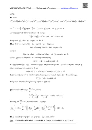 Ο∆ΗΓΟΣ ΕΠΑΝΑΛΗΨΗΣ Μαθηµατικά Γ’ Λυκείου mathhmagic.blogspot.gr
ΕΠΙΜΕΛΕΙΑ:ΜΗΤΑΛΑΣ Γ.,∆ΡΟΥΓΑΣ Α.,ΧΑ∆ΟΣ Χ.,ΓΕΡΜΑΝΟΣ Ξ.,ΠΑΤΣΗΣ Σ.358
ΛΥΣΗ
Γ1. Είναι
( ) ( ) ( ) ( ) ( ) ( ) ( ) ( ) ( )x x x x x x x x x
f x f x e g x 1 e f x e f x e e g x e e f x e f x g x e− − − − − − −
′ ′ ′ ′ ′ ′− = − ⇔ − = − ⇔ − = −
( ) ( ) ( ) ( )x x x x
f x e g x e f x e g x e c− − − −′ ′   ⇔ = + ⇔ = + +    (1) µε c∈ℝ
Αν στη σχέση (1) θέσουµε όπου x = 1, έχουµε
( ) ( )1 1 1 1
f 1 e g 1 e c e e c c 0− − − −
= + + ⇔ = + ⇔ =
Εποµένως η (1) δίνει f(x) = exg(x) + 1, x ∈ℝ .
Γ2.α) Από την σχέση f΄(x) – f(x) = exg΄(x) – 1, x = 1 έχουµε
f΄(1) – f(1) = eg΄(1) – 1 ⇔ f΄(1) = eg΄(1), (2)
Ακόμα
2f(x) + x2 – 2x ≥ 1 ⇔ 2f(x) + x2 – 2x – 1 ≥ 0 (3) για κάθε x ∈ℝ .
Αν θεωρήσουµε 2f(x) + x2 – 2x – 1 = φ(x), τότε επειδή
2f(1) + 1 – 2 – 1 = φ(1) ⇔ φ(1) = 0,
η (3) γράφεται φ(x) ≥ φ(1). Συνεπώς η φ(x) παρουσιάζει για x = 1 (ολικό) ελάχιστο. Ακόµη η
φ(x) είναι παραγωγίσιµη στο ℝ µε:
φ΄(x) = 2f΄(x) + (x2 – 2x – 1)΄ ⇔ φ΄(x) = 2f΄(x) + 2x – 2.
Για την φ(x) ισχύουν οι υποθέσεις του θεωρήµατος Fermat, άρα φ΄(1) = 0, ή ισοδύναµα
2f΄(1) + 2 – 2 = 0 ⇔ f΄(1) = 0
Εποµένως από την (2) έχουµε: eg΄(1) = 0 ⇔ g΄(1) = 0.
β) Έστω x > 0. Θέτουμε
x 2
t
x 1
+
=
+
, οπότε
x 1 1 1 1
t t 1 x 1
x 1 x 1 x 1 t 1
+
+ = ⇔ = − ⇔ + =
+ + + −
Επειδή
x
x 2
lim 1
x 1→+∞
+
=
+
, το t τείνει στο 1. Έχουμε
( ) ( )
( ) ( )
( )x t 1 t 1
g t g 1x 2 1
lim x 1 g lim g t lim g 1 0
x 1 t 1 t 1→+∞ → →
−  +     ′+ = = = =     + − −      
.
Γ3.α) Είναι f(x) = exg(x) + 1 και g(x) = (x – 1)2, x ∈ℝ , οπότε:
 