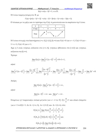 Ο∆ΗΓΟΣ ΕΠΑΝΑΛΗΨΗΣ Μαθηµατικά Γ’ Λυκείου mathhmagic.blogspot.gr
ΕΠΙΜΕΛΕΙΑ:ΜΗΤΑΛΑΣ Γ.,∆ΡΟΥΓΑΣ Α.,ΧΑ∆ΟΣ Χ.,ΓΕΡΜΑΝΟΣ Ξ.,ΠΑΤΣΗΣ Σ. 359
f(x) = ex(x – 1)2 + 1, x ∈ℝ .
Η f είναι παραγωγίσιµη στο ℝ µε
f΄(x) = [ex(x – 1)2 + 1]΄ = ex(x – 1)2 + 2ex(x – 1) = ex(x – 1)(x + 1)
Ο πίνακας με τις ρίζες και το πρόσημο της f΄(x), τη µονοτονία και τα ακρότατα της f είναι:
Η f είναι συνεχής στα διαστήµατα (–∞,–1], [–1,1], [1,+∞) και f΄(x) > 0 για x < –1, f΄(x) < 0 για –
1 < x < 1, f΄(x) > 0 για x > 1.
Άρα η f είναι γνησίως αύξουσα στο (–∞,–1], γνησίως φθίνουσα στο [–1,1] και γνησίως
αύξουσα στο [1,+∞).
Έχουμε
( ) ( )
2x
x x
lim f x lim e x 1 1 0 1 1
→−∞ →−∞
 = − + = + =
 
,
αφού
( )
( ) ( )
( )
( ) ( )
( )
22
2x x
x x xx x DLH x x DLH x x xx x
x 1x 1 2 x 1 2 x 1 2
lim e x 1 lim lim lim lim lim lim 2e 0
e e ee e
+∞ −∞
+∞ −∞
− − −→−∞ →−∞ →−∞ →−∞ →−∞ →−∞ →−∞− −
′  ′−− − −  − = = = = = = =
  −′ ′−
Ακόμη
( ) ( )
2x
x x
lim f x lim e x 1 1
→+∞ →+∞
 = − + = +∞
 
,
αφού
( )
2
x
lim x 1
→+∞
− = +∞ και x
x
lim e
→+∞
= +∞ .
Επομένως η f παρουσιάζει τοπικό μέγιστο για x = –1 το ( )
4
f 1 1
e
− = + και ολικό ελάχιστο
για x = 1 το f(1) = 1. Αν Α1 = (−∞,−1), Α2 = [−1,1] και Α3 = (1,+∞), τότε
( ) ( )1
x
4 4
f A lim f x , 1 1, 1
e e→−∞
   
= + = +   
   
,
( ) ( ) ( )2
4
f A f 1 ,f 1 1, 1
e
 
= − = +     
και
( ) ( )( ) ( )3
x
f A 1, lim f x 1,
→+∞
= = +∞ .
 