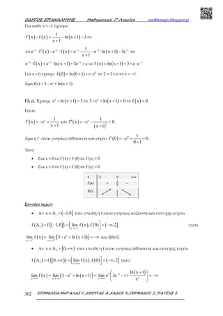 Ο∆ΗΓΟΣ ΕΠΑΝΑΛΗΨΗΣ Μαθηµατικά Γ’ Λυκείου mathhmagic.blogspot.gr
ΕΠΙΜΕΛΕΙΑ:ΜΗΤΑΛΑΣ Γ.,∆ΡΟΥΓΑΣ Α.,ΧΑ∆ΟΣ Χ.,ΓΕΡΜΑΝΟΣ Ξ.,ΠΑΤΣΗΣ Σ.362
Για κάθε x > –1 έχουµε:
( ) ( ) ( )
1
f x f x ln x 1 3
x 1
′ − = − + − ⇔
+
( ) ( ) ( )x x x x x1
e f x e f x e e ln x 1 3e
x 1
− − − − −
′⇔ ⋅ − ⋅ = ⋅ − ⋅ + − ⇔
+
( ) ( ) ( ) ( )x x x x
e f x e ln x 1 3e c f x ln x 1 3 c e− − − −
⋅ = ⋅ + + + ⇔ = + + + ⋅
Για x = 0 έχουµε ( ) ( ) 0
f 0 ln 0 1 c e 2 3 c c 1= + + ⋅ ⇔ = + ⇔ = − .
Άρα f(x) = 3 – ex + ln(x + 1).
Γ2. α. Έχουμε ( ) ( ) ( )x x
e ln x 1 3 3 e ln x 1 0 f x 0− + = ⇔ − + + = ⇔ =
Είναι:
( ) x 1
f x e
x 1
′ = − +
+
και ( )
( )
x
2
1
f x e 0
x 1
′′ = − − <
+
.
Άρα η f΄ είναι γνησίως φθίνουσα και ισχύει ( ) 0 1
f 0 e 0
0 1
′ = − + =
+
.
Τότε:
• Για x < 0 ⇔ f΄(x) > f΄(0) ⇔ f΄(x) > 0
• Για x > 0 ⇔ f΄(x) < f΄(0) ⇔ f΄(x) < 0
Σύνολο τιµών
• Αν ( ]1x A 1,0∈ = − τότε επειδή η f είναι γνησίως αύξουσα και συνεχής ισχύει
( ) ( ]( ) ( ) ( )( ( ]1
x 1
f A f 1,0 lim f x ,f 0 ,2+
→−
= − = = −∞
γιατί
( ) ( )( )x
x 1 x 1
lim f x lim 3 e ln x 1+ +
→− →−
= − + + = −∞ και f(0)=2.
• Αν [ )2x A 0,∈ = +∞ τότε επειδή η f είναι γνησίως φθίνουσα και συνεχής ισχύει
( ) [ )( ) ( ) ( )( ( ]2
x
f A f 0, lim f x ,f 0 ,2
→+∞
= +∞ = = −∞

γιατί
( ) ( )( ) ( )x x x
xx x x
ln x 1
lim f x lim 3 e ln x 1 lim e 3e 1
e
−
→+∞ →+∞ →+∞
+ 
= − + + = − + = −∞ 
 
 