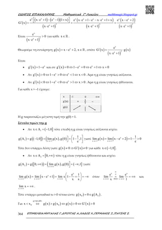 Ο∆ΗΓΟΣ ΕΠΑΝΑΛΗΨΗΣ Μαθηµατικά Γ’ Λυκείου mathhmagic.blogspot.gr
ΕΠΙΜΕΛΕΙΑ:ΜΗΤΑΛΑΣ Γ.,∆ΡΟΥΓΑΣ Α.,ΧΑ∆ΟΣ Χ.,ΓΕΡΜΑΝΟΣ Ξ.,ΠΑΤΣΗΣ Σ.364
( )
( ) ( )( )
( )
( )
( )
( )
( )
x x x x x x x x x
2 2 2x x x
e x e 1 e 1 1 x e x e 1 e x e 1 x e x e 2
G x
x e 1 x e 1 x e 1
 ⋅ + − − + ⋅ + − − ⋅ + + − + ′ = = =
⋅ + ⋅ + ⋅ +
Είναι
( )
x
2x
e
0
x e 1
>
⋅ +
για κάθε x ∈ℝ .
Θεωρούμε τη συνάρτηση ( ) x
g x x e 2, x= − + ∈ℝ , οπότε ( )
( )
( )
x
2x
e
G x g x
x e 1
′ = ⋅
⋅ +
Είναι
• ( ) x
g x 1 e′ = − και αν ( ) x x
g x 0 1 e 0 e 1 x 0′ = ⇔ − = ⇔ = ⇔ =
• Αν ( ) x x
g x 0 1 e 0 e 1 x 0′ > ⇔ − > ⇔ < ⇔ < . Άρα η g είναι γνησίως αύξουσα.
• Αν ( ) x x
g x 0 1 e 0 e 1 x 0′ < ⇔ − < ⇔ > ⇔ > . Άρα η g είναι γνησίως φθίνουσα.
Για κάθε x > –1 έχουμε:
Η g παρουσιάζει μέγιστη τιμή την g(0) = 1.
Σύνολο τιµών της g
• Αν ( ]1x A 1,0∈ = − τότε επειδή η g είναι γνησίως αύξουσα ισχύει
( ) ( ]( ) ( ) ( )(1
x 1
1
g A g 1,0 lim g x ,g 0 1 ,1
e→−
 = − = = −   
γιατί ( ) ( )x
x 1 x 1
1
lim g x lim x e 2 1 0
e→− →−
= − + = − >
Τότε δεν υπάρχει λύση γιατί ( ) ( )g x 0 G x 0′≠ ⇒ ≠ για κάθε ( ]x 1,0∈ − .
• Αν [ )2x A 0,∈ = +∞ τότε η g είναι γνησίως φθίνουσα και ισχύει
( ) [ )( ) ( ) ( )( ( ]2
x
g A g 0, lim g x ,g 0 ,1
→+∞
= +∞ = = −∞

γιατί
( ) ( )
x
x
x x x
e 1
lim g x lim x e 1 lim x 1
x x→+∞ →+∞ →+∞
 
= − + = − + = −∞ 
 
όπου
x x
x DLH x
e e
lim lim
x 1
∞
∞
→+∞ →+∞
= = +∞ και
x
lim x
→+∞
= +∞ .
Τότε υπάρχει μοναδικό x0 > 0 τέτοιο ώστε ( ) ( )0 2g x 0 g A= ∈ .
Για ( ) ( ) ( ) ( )
gγνησ.φθίν.
0 0x x g x g x g x 0 G x 0′< ⇔ > ⇔ > ⇔ >
 
