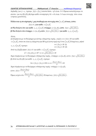Ο∆ΗΓΟΣ ΕΠΑΝΑΛΗΨΗΣ Μαθηµατικά Γ’ Λυκείου mathhmagic.blogspot.gr
ΕΠΙΜΕΛΕΙΑ:ΜΗΤΑΛΑΣ Γ.,∆ΡΟΥΓΑΣ Α.,ΧΑ∆ΟΣ Χ.,ΓΕΡΜΑΝΟΣ Ξ.,ΠΑΤΣΗΣ Σ.36
Δηλαδή, για ξ < 3
x έχουμε ( )ξ = 3
( )f f x άτοπο διότι η f είναι 1-1 .Όμοια καταλήγουμε σε
άτοπο για τις (2) ,(3) ,(4).Αρα κάθε συνάρτηση →ℝ ℝf: είναι 1-1 και συνεχής τότε είναι
γνησίως μονότονη.
51)Δίνεται η συνάρτηση f ,μη σταθερή και συνεχής στο α β  , ,τέτοια, ώστε:
≥( ) 0f x ,για κάθε α β∈   ,x
α) Να δείξετε ότι για κάθε α β∈   1 2
, ,x x υπάρχει ( )κ α β∈ , , ώστε κ = 1 2
( ) ( ) ( )f f x f x .
β) Να δείξετε ότι υπάρχει ( )λ α β∈ , ,ώστε λ ≥ 1 2
( ) ( ) ( )f f x f x για κάθε α β∈   1 2
, ,x x .
Λύση
α) Σύμφωνα με το θεώρημα μεγίστης ελάχιστης τιμής , ισχύει ≤ ≤( )m f x M για κάθε
α β∈   ,x , όπου m είναι η ελάχιστη και Μ η μέγιστη τιμή της f στο α β  , .Επομένως ,αφού
α β∈   1 2
, ,x x έχουμε:
≤ ≤
≤ ≤
1
2
( ) (1)
( ) (2)
m f x M
m f x M
Από τις (1),(2) αφού ≥( ) 0f x για κάθε α β∈   ,x , έχουμε:
≤ ≤ ⇔ ≤ ≤2 2
1 2 1 2
( ) ( ) ( ) ( )m f x f x M m f x f x M
Άρα σύμφωνα με το θεώρημα ενδιάμεσης τιμής , υπάρχει ( )κ α β∈ , , ώστε κ = 1 2
( ) ( ) ( )f f x f x
β) Από τις (1) ,(2) για κάθε α β∈   1 2
, ,x x , έχουμε:
+
≤ + ≤ ⇔ ≤ ≤1 2
1 2
( ) ( )
2 ( ) ( ) 2
2
f x f x
m f x f x M m M
Άρα σύμφωνα με το θεώρημα ενδιάμεσης τιμής υπάρχει ( )λ α β∈ , ,
ώστε λ
+
= 1 2
( ) ( )
( )
2
f x f x
f
Όμως ισχύει ότι
+
≥1 2
1 2
( ) ( )
( ) ( )
2
f x f x
f x f x .Επομένως λ ≥ 1 2
( ) ( ) ( )f f x f x .
 