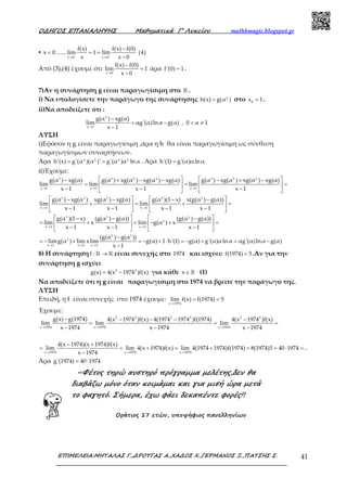 Ο∆ΗΓΟΣ ΕΠΑΝΑΛΗΨΗΣ Μαθηµατικά Γ’ Λυκείου mathhmagic.blogspot.gr
ΕΠΙΜΕΛΕΙΑ:ΜΗΤΑΛΑΣ Γ.,∆ΡΟΥΓΑΣ Α.,ΧΑ∆ΟΣ Χ.,ΓΕΡΜΑΝΟΣ Ξ.,ΠΑΤΣΗΣ Σ. 41
▪ x 0< …..
x 0 x 0
f(x) f(x) f(0)
lim 1 lim (4)
x x 0− −
→ →
−
= =
−
Από (3),(4) έχουμε ότι
x 0
f(x) f(0)
lim 1
x 0→
−
=
−
άρα f'(0) 1= .
7)Αν η συνάρτηση g είναι παραγωγίσιμη στο ℝ .
i) Να υπολογίσετε την παράγωγο της συνάρτησης χ
h(x) g(α )= στο 0
x 1= .
ii)Να αποδείξετε ότι :
x
x 1
g(α ) xg(α)
lim αg'(α)lnα g(α) , 0 α 1
x 1→
−
= − < ≠
−
ΛΥΣΗ
i)Εφόσον η g είναι παραγωγίσιμη ,άρα η h θα είναι παραγωγίσιμη ως σύνθεση
παραγωγίσιμων συναρτήσεων.
Άρα χ χ χ χ
h'(x) g'(α )(α )' g'(α )α lnα= = . Άρα h'(1) g'(α)αlnα=
ii)Έχουμε:
x x χ χ x χ χ
x 1 x 1 x 1
g(α ) xg(α) g(α ) xg(α ) xg(α ) xg(α) g(α ) xg(α ) xg(α ) xg(α)
lim lim lim
x 1 x 1 x 1→ → →
   − + − − − + −
= = =   
− − −   
x x x x x
x 1 x 1
x x χ
x
x 1 x 1
χ
x
x 1 x 1 x 1
g(α ) xg(α ) xg(α ) xg(α) g(α )(1 x) x(g(α ) g(α))
lim lim
x 1 x 1 x 1 x 1
g(α )(1 x) (g(α ) g(α)) (g(α ) g(α))
lim x lim g(α ) x
x 1 x 1 x 1
(g(α )
limg(α ) lim xlim
→ →
→ →
→ → →
   − − − −
+ = + =   
− − − −   
   − − −
= + = − + =   
− − −   
= − +
1
g(α ))
g(α) 1 h'(1) g(α) g'(α)αlnα αg'(α)lnα g(α)
x 1
−
= − + ⋅ = − + = −
−
8) H συνάρτησηf : →ℝ ℝ είναι συνεχής στο 1974 και ισχύει: f(1974) 5= .Αν για την
συνάρτηση g ισχύει
2 2
g(x) 4(x 1974 )f(x)= − για κάθε x∈ℝ (1)
Να αποδείξετε ότι η g είναι παραγωγίσιμη στο 1974 να βρείτε την παράγωγο της.
ΛΥΣΗ
Επειδή, η f είναι συνεχής στο 1974 έχουμε:
x 1974
lim f(x) f(1974) 5
→
= =
Έχουμε:
2 2 2 2 2 2
x 1974 x 1974 x 1974
g(x) g(1974) 4(x 1974 )f(x) 4(1974 1974 )f(1974) 4(x 1974 )f(x)
lim lim lim
x 1974 x 1974 x 1974→ → →
− − − − −
= = =
− − −
x 1974 x 1974 x 1974
4(x 1974)(x 1974)f(x)
lim lim 4(x 1974)f(x) lim 4(1974 1974)f(1974) 8(1974)5 40 1974 ..
x 1974→ → →
− +
= = + = + = = ⋅ =
−
Άρα g'(1974) 40 1974= ⋅
«Φέτος τηρώ αυστηρό πρόγραµµα µελέτης,δεν θα
διαβάζω µόνο όταν κοιµάµαι και για µισή ώρα µετά
το φαγητό. Σήµερα, έχω φάει δεκαπέντε φορές!!
Οράτιος 17 ετών, υποψήφιος πανελληνίων
 