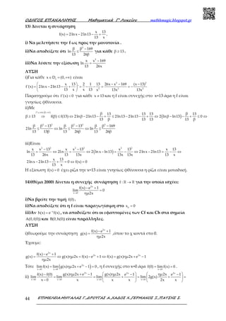 Ο∆ΗΓΟΣ ΕΠΑΝΑΛΗΨΗΣ Μαθηµατικά Γ’ Λυκείου mathhmagic.blogspot.gr
ΕΠΙΜΕΛΕΙΑ:ΜΗΤΑΛΑΣ Γ.,∆ΡΟΥΓΑΣ Α.,ΧΑ∆ΟΣ Χ.,ΓΕΡΜΑΝΟΣ Ξ.,ΠΑΤΣΗΣ Σ.44
13) Δίνεται η συνάρτηση
x 13
f(x) 2ln x 2ln13 ,
13 x
= − − +
i) Να μελετήσετε την f ως προς την μονοτονία .
ii)Να αποδείξετε ότι
2
β β 169
ln
13 26β
−
≤ για κάθε β 13≥ .
iii)Να λύσετε την εξίσωση
2
x x 169
ln
13 26x
−
=
ΛΥΣΗ
i)Για κάθε f
x D (0, )∈ = +∞ είναι
2 2
2 2 2
x 13 2 1 13 26x x 169 (x 13)
f'(x) 2ln x 2ln13 '
13 x x 13 x 13x 13x
  − − −
= − − + = − − = = − 
 
Παρατηρούμε ότι f'(x) 0< για κάθε x 13≠ και η f είναι συνεχής στο x=13 άρα η f είναι
γνησίως φθίνουσα.
ii)Με
( )
( )
f στο 0,
β β13 13 13 13
β 13 f(β) f(13) 2lnβ 2ln13 2ln13 2ln13 2 lnβ ln13 0
13 β 13 13 13 β
+∞
≥ ⇒ ≤ ⇔ − − + ≤ − − + ⇔ − − + ≤ ⇔
ց
2 2 2 2 2
β β 13 β β 13 β β 169
2ln ln ln
13 13β 13 26β 13 26β
− − −
≤ ⇔ ≤ ⇔ ≤
iii)Είναι
( )
2 2 2 2 2 2
x x 13 x x 13 x 13 x 13
ln 2ln 2 ln x ln13 2ln x 2ln13
13 26x 13 13x 13x 13x 13 x
x 13
2ln x 2ln13 0 f(x) 0
13 x
− −
= ⇔ = ⇔ − = − ⇔ − = − ⇔
− − + = ⇔ =
Η εξίσωση f(x) 0= έχει ρίζα την x=13 είναι γνησίως φθίνουσα η ρίζα είναι μοναδική.
14)(Θέμα 2000) Δίνεται η συνεχής συνάρτηση f : →ℝ ℝ για την οποία ισχύει:
2x
x 0
f(x) e 1
lim 0
ημ2x→
− +
=
i)Να βρείτε την τιμή f(0) .
ii)Να αποδείξετε ότι η f είναι παραγωγίσιμη στο 0
x 0=
iii)Αν x
h(x) e f(x)−
= , να αποδείξετε ότι οι εφαπτομένες των Cf και Ch στα σημεία
A(0,f(0)) και B(0,h(0)) είναι παράλληλες.
ΛΥΣΗ
i)θεωρούμε την συνάρτηση
2x
f(x) e 1
g(x)
ημ2x
− +
= ,όπου το χ κοντά στο 0.
Έχουμε:
2x
2x 2xf(x) e 1
g(x) g(x)ημ2x f(x) e 1 f(x) g(x)ημ2x e 1
ημ2x
− +
= ⇔ = − + ⇔ = + −
Τότε ( )2x
x 0 x 0
lim f(x) lim g(x)ημ2x e 1 0
→ →
= + − = , η f συνεχής στο x=0 άρα
x 0
f(0) lim f(x) 0
→
= = .
ii)
2x 2x 2x
x 0 x 0 x 0 x 0
g(x)ημ2x e 1 g(x)ημ2x ημ2xf(x) f(0) e 1 e 1
lim lim lim lim 2g(x)
x 0 x x x 2x x→ → → →
   + −− − −
= = + = + =   
−    
 