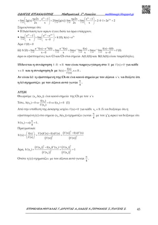 Ο∆ΗΓΟΣ ΕΠΑΝΑΛΗΨΗΣ Μαθηµατικά Γ’ Λυκείου mathhmagic.blogspot.gr
ΕΠΙΜΕΛΕΙΑ:ΜΗΤΑΛΑΣ Γ.,∆ΡΟΥΓΑΣ Α.,ΧΑ∆ΟΣ Χ.,ΓΕΡΜΑΝΟΣ Ξ.,ΠΑΤΣΗΣ Σ. 45
( )
2x 2x
2 0
x 0 x 0 x 0 x 0
ημ2x ημ2xe 1 e 1
lim 2g(x) 2lim g(x) lim lim 2 0 1 2e 2
2x x 2x x
⋅
→ → → →
   − −
= + = ⋅ + = ⋅ ⋅ + =   
   
Σημειώνουμε ότι:
• Η διάσπαση των ορίων έγινε διότι τα όρια υπάρχουν.
•
2x 2x 2 0
2x
x 0 x 0
e 1 e e
lim lim k'(0), k(x) e
x x 0
⋅
→ →
   − −
= = =   
−   
Άρα f'(0) 0=
iii)
x 0 x
x x
x 0 x 0 x 0 x 0 x 0 x 0
e f(x) e f(0) e f(x) f(x) f(x) f(0)
h'(0) lim lim lime lim lime lim f'(0)
x 0 x x x 0
− − −
− −
→ → → → → →
− −
= = = = =
− −
άρα οι εφαπτομένες των Cf και Ch στα σημεία A(0,f(0)) και B(0,h(0)) είναι παράλληλες.
15)Δινεται η συνάρτηση f : →ℝ ℝ που είναι παραγωγίσιμη στο ℝ με f'(x) 0≠ για κάθε
x∈ℝ και η συνάρτηση h με
f(x)
h(x) ,x
f'(x)
= ∈ℝ .
Αν είναι (ε) η εφαπτόμενη της Ch σε ένα κοινό σημείο με τον άξονα x'x να δείξετε ότι
η (ε) σχηματίζει με τον άξονα αυτό γωνία
π
4
.
ΛΥΣΗ
Θεωρούμε 0 0
(x ,h(x )) ένα κοινό σημείο της Ch με τον x'x
Τότε, 0
0 0
0
f(x )
h(x ) 0 0 f(x ) 0
f'(x )
= ⇔ = ⇔ = (1)
Από την υπόθεση της άσκησης ισχύει f'(x) 0≠ για κάθε 0
x ∈ℝ .Γι να δείξουμε ότι η
εφαπτομένη (ε) στο σημείο 0 0
(x ,h(x )) σχηματίζει γωνία
π
4
με τον χ’χ αρκεί να δείξουμε ότι
0
π
h'(x ) εφ 1
4
= = .
Πραγματικά:
( )
( )
( )
2
2 2
f'(x) f(x)f''(x)f(x) f'(x)f'(x) f(x)f'(x)
h'(x) '
f'(x) f'(x) f'(x)
−  −
= = = 
 
Άρα,
( )
( )
( )
( )
2 2
(1)
0 0 0 0
0 2 2
0 0
f'(x ) f(x )f''(x ) f'(x )
h'(x ) 1
f'(x ) f'(x )
−
= = =
Οπότε η (ε) σχηματίζει με τον άξονα αυτό γωνία
π
4
.
 