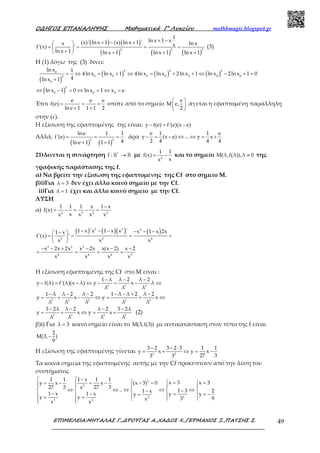 Ο∆ΗΓΟΣ ΕΠΑΝΑΛΗΨΗΣ Μαθηµατικά Γ’ Λυκείου mathhmagic.blogspot.gr
ΕΠΙΜΕΛΕΙΑ:ΜΗΤΑΛΑΣ Γ.,∆ΡΟΥΓΑΣ Α.,ΧΑ∆ΟΣ Χ.,ΓΕΡΜΑΝΟΣ Ξ.,ΠΑΤΣΗΣ Σ. 49
( ) ( )
( ) ( ) ( )
2 2 2
1
ln x 1 x(x)' ln x 1 (x) ln x 1 'x ln xxf'(x) '
ln x 1 ln x 1 ln x 1 ln x 1
+ −+ − + 
= = = = 
+  + + +
(3)
H (1) λόγω της (3) δίνει:
( )
( ) ( ) ( )
2 2 20
0 0 0 0 0 0 02
0
lnx 1
4ln x ln x 1 4lnx lnx 2lnx 1 lnx 2lnx 1 0
4lnx 1
= ⇔ = + ⇔ = + + ⇔ − + =
+
( )
2
0 0 0
ln x 1 0 ln x 1 x e⇔ − = ⇔ = ⇔ =
Έτσι
e e e
f(e)
lne 1 1 1 2
= = =
+ +
οπότε από το σημείο
e
M e,
2
 
 
 
άγεται η εφαπτομένη παράλληλη
στην (ε).
Η εξίσωση της εφαπτομένης της είναι: y f(e) f'(e)(x e)− = −
Αλλά,
( ) ( )
2 2
lne 1 1
f'(e)
4lne 1 1 1
= = =
+ +
άρα
e 1 1 e
y (x e) ... y x
2 4 4 4
− = − ⇔ ⇔ = +
21)Δινεται η συνάρτηση *
f : →ℝ ℝ με 2
1 1
f(x)
xx
= − και το σημείο M(λ,f(λ)),λ 0≠ της
γραφικής παράστασης της f.
α) Να βρείτε την εξίσωση της εφαπτομένης της Cf στο σημείο Μ.
β)i)Για λ 3= δεν έχει άλλο κοινό σημείο με την Cf.
ii)Για λ 1= έχει και άλλο κοινό σημείο με την Cf.
ΛΥΣΗ
α) 2 2 2 2
1 1 1 x 1 x
f(x)
xx x x x
−
= − = − =
( ) ( )( ) ( )2 2 2
2 4 4
2 2 2
4 4 4 3
1 x 'x 1 x x ' x 1 x 2x1 x
f'(x) '
x x x
x 2x 2x x 2x x(x 2) x 2
x x x x
− − − − − − − 
= = = = 
 
− − + − − −
= = = =
Η εξίσωση εφαπτομένης της Cf στο Μ είναι :
2 3 3
2 3 2 2 3
1 λ λ 2 λ 2
y f(λ) f'(λ)(x λ) y x λ
λ λ λ
1 λ λ 2 λ 2 1 λ λ 2 λ 2
y x y x
λ λ λ λ λ
− − −
− = − ⇔ − = − ⇔
− − − − − + −
= + − ⇔ = + ⇔
2 3 3 2
3 2λ λ 2 λ 2 3 2λ
y x y x
λ λ λ λ
− − − −
= + ⇔ = + (2)
β)i) Για λ 3= κοινό σημείο είναι το M(3,f(3)) με αντικατάσταση στον τύπο της f είναι
2
M(3, )
9
−
Η εξίσωση της εφαπτομένης γίνεται 3 2
3 2 3 2 3 1 1
y x y x
27 33 3
− − ⋅
= + ⇔ = −
Τα κοινά σημεία της εφαπτομένης αυτής με την Cf προκύπτουν από την λύση του
συστήματος
2
2
22
2 2
1 x 1 11 1
x 3 x 3(x 3) 0xy x
27 327 3 x .. 1 3 21 x
1 x 1 x y yy
y y 93x
x x
 −
  =  =− == −= −     
⇔ ⇔ ⇔ ⇔ ⇔    −−
− − = = −=    = =   
 
