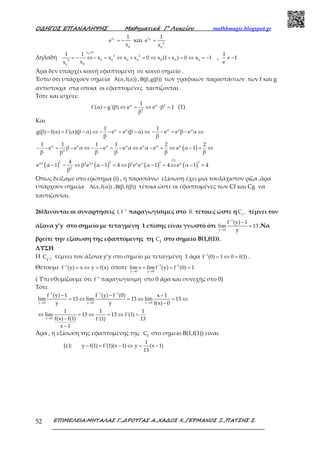 Ο∆ΗΓΟΣ ΕΠΑΝΑΛΗΨΗΣ Μαθηµατικά Γ’ Λυκείου mathhmagic.blogspot.gr
ΕΠΙΜΕΛΕΙΑ:ΜΗΤΑΛΑΣ Γ.,∆ΡΟΥΓΑΣ Α.,ΧΑ∆ΟΣ Χ.,ΓΕΡΜΑΝΟΣ Ξ.,ΠΑΤΣΗΣ Σ.52
0x
0
1
e
x
= − και 0x
2
0
1
e
x
=
Δηλαδή
0x 0
2 2
0 0 0 0 0 0 02
00
1 1
x x x x 0 x (1 x ) 0 x 1
xx
≠
= − ⇔ − = ⇔ + = ⇔ + = ⇔ = − ,
1
1
e
≠ −
Άρα δεν υπάρχει κοινή εφαπτομένη σε κοινό σημείο .
Έστω ότι υπάρχουν σημεία A(α,f(α)) , (β,g(β))Β των γραφικών παραστάσεων των f και g
αντίστοιχα στα οποία οι εφαπτομένες ταυτίζονται .
Τότε και ισχύει:
α α 2
2
1
f'(α) g'(β) e e β 1
β
= ⇔ = ⇔ ⋅ = (1)
Και
α α1
g(β) f(α) f'(α)(β α) e e (β α)
β
− = − ⇔ − − = − ⇔ α α α1
e e β e α
β
− − = − ⇔
( )α α α α α α α
2
1 1 1 1 2 2
e β e α e e α e α e e α 1
β β β β ββ
− − = − ⇔ − − = − ⇔ − = ⇔ − = ⇔
( ) ( ) ( ) ( )
(1)
2 2 2 22α 2 2α 2 α α α
2
4
e α 1 β e α 1 4 β e e α 1 4 e α 1 4
β
− = ⇔ − = ⇔ − = ⇔ − =
Όπως δείξαμε στο ερώτημα (i) , η παραπάνω εξίσωση έχει μια τουλάχιστον ρίζα ,άρα
υπάρχουν σημεία (α,f(α)) , (β,f(β))Α Β τέτοια ώστε οι εφαπτομένες των Cf και Cg να
ταυτίζονται.
26)Δινονται οι συναρτήσεις 1
f,f−
παραγωγίσιμες στο ℝ τέτοιες ώστε η 1
f
C − τέμνει τον
άξονα y’y στο σημείο με τεταγμένη 1 επίσης είναι γνωστό ότι
1
y 0
f (y) 1
lim 13
y
−
→
−
= .Να
βρείτε την εξίσωση της εφαπτόμενης τη fC στο σημείο Β(1,f(1)).
ΛΥΣΗ
Η 1f
C − τέμνει τον άξονα y’y στο σημείο με τεταγμένη 1 άρα 1
f (0) 1 0 f(1)−
= ⇔ = .
Θέτουμε 1
f (y) x y f(x)−
= ⇔ = όποτε 1 1
y 0 y 0
lim x lim f (y) f (0) 1− −
→ →
= = =
( Υπενθυμίζουμε ότι 1
f−
παραγωγίσιμη στο 0 άρα και συνεχής στο 0)
Τότε
1 1 1
y 0 y 0 y 0
y 0
f (y) 1 f (y) f (0) x 1
lim 13 lim 13 lim 13
y y f(x) 0
1 1 1
lim 13 13 f'(1)
f(x) f(1) f'(1) 13
x 1
− − −
→ → →
→
− − −
= ⇔ = ⇔ = ⇔
−
⇔ = ⇔ = ⇔ =
−
−
Άρα , η εξίσωση της εφαπτομένης της fC στο σημείο Β(1,f(1)) είναι
(ε):
1
y f(1) f'(1)(x 1) y (x 1)
13
− = − ⇔ = −
 
