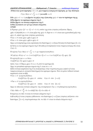 Ο∆ΗΓΟΣ ΕΠΑΝΑΛΗΨΗΣ Μαθηµατικά Γ’ Λυκείου mathhmagic.blogspot.gr
ΕΠΙΜΕΛΕΙΑ:ΜΗΤΑΛΑΣ Γ.,∆ΡΟΥΓΑΣ Α.,ΧΑ∆ΟΣ Χ.,ΓΕΡΜΑΝΟΣ Ξ.,ΠΑΤΣΗΣ Σ. 53
27)Δίνεται η συνάρτηση f : →ℝ ℝ μια παραγωγίσιμη συνάρτηση με την ιδιότητα
2
3 x x
f (x) 3f(x) e x 1
2
+ = + − − για κάθε x∈ℝ
i)Αν x
g(x) e x 1= + − ,να βρείτε τις ρίζες της εξίσωσης g(x) 0= και το πρόσημο της g.
ii)Να βρείτε τα κρίσιμα σημεία της f.
iii)Να βρείτε τα τοπικά ακρότατα της f.
iv)Να εξετάσετε αν η f έχει ολικό ελάχιστο.
ΛΥΣΗ
i) Έχουμε ( )x x
g'(x) e x 1 ' e 1 0= + − = + > , οπότε η g είναι γνησίως αύξουσα .Όμως,
g(0) 0= ,δηλαδή το x 0= είναι ρίζα της g(x) 0= .Άρα το x 0= είναι και η μοναδική ρίζα της
g(x) 0= , αφού η g είναι γνησίως μονότονη.
▪ Για x 0< είναι g(x) g(0) g(x) 0< ⇔ <
▪ Για x 0> είναι g(x) g(0) g(x) 0> ⇔ >
Άρα, η συνάρτηση g είναι αρνητική στο διάστημα ( ),0−∞ και θετική στο διάστημα ( )0,+∞ .
ii) Έστω α ένα κρίσιμο σημείο της f .Επειδή η συνάρτηση f είναι παραγωγίσιμη, θα είναι
f'(α) 0= .
Η σχέση
2
3 x x
f (x) 3f(x) e x 1
2
+ = + − − με παραγώγιση δίνει:
( ) ( )2 x 2 x 2
3f (x)f'(x) 3f'(x) e x 1 f'(x) 3f (x) 3 e x 1 f'(x) 3f (x) 3 g(x)+ = + − ⇔ + = + − ⇔ + = (1)
Η σχέση (1) για x α= δίνει
( )2
f'(α) 3f (α) 3 g(α) g(α) 0+ = ⇔ =
Διότι f'(α) 0= .Όμως g(α) 0 α 0= ⇔ = ,από το ερώτημα (i).
Άρα, το μοναδικό κρίσιμο σημείο της f είναι το x 0= .
iii)Τα τοπικά ακρότατα της f τα αναζητούμε στην περίπτωση μας ( αφού η f είναι
παραγωγίσιμη σε ανοικτό διάστημα) στα κρίσιμα σημεία. Έτσι το μόνο πιθανό τοπικό
ακρότατο είναι το f(0).
▪ Για x 0< η σχέση (1) δίνει
( )2
f'(x) 3f (x) 3 g(x) 0+ = < οπότε f'(x) 0< στο ( ),0−∞
▪ Για x 0> η σχέση (1) δίνει
( )2
f'(x) 3f (x) 3 g(x) 0+ = > οπότε f'(x) 0> στο ( )0,+∞
Άρα, το f(0) είναι τοπικό ελάχιστο της συνάρτηση f .Για x 0= η δοσμένη σχέση δίνει
( )
2
3 0 20
f (0) 3f(0) e 0 1 f(0) f (0) 3 0 f(0) 0
2
+ = + − − ⇔ + = ⇔ =
Επομένως το f(0) 0= είναι το τοπικό ελάχιστο της f.
iv)Επειδή η f είναι γνησίως φθίνουσα στο διάστημα ( ,0−∞  και γνησίως αύξουσα στο
διάστημα )0, +∞ , συμπεραίνουμε ότι το f(0) 0= είναι το ολικό ελάχιστο της f.
 