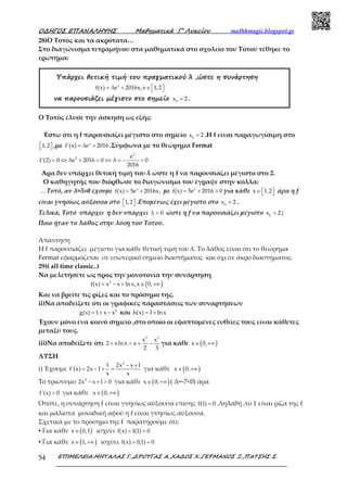 Ο∆ΗΓΟΣ ΕΠΑΝΑΛΗΨΗΣ Μαθηµατικά Γ’ Λυκείου mathhmagic.blogspot.gr
ΕΠΙΜΕΛΕΙΑ:ΜΗΤΑΛΑΣ Γ.,∆ΡΟΥΓΑΣ Α.,ΧΑ∆ΟΣ Χ.,ΓΕΡΜΑΝΟΣ Ξ.,ΠΑΤΣΗΣ Σ.54
28)Ο Τοτός και τα ακρότατα…
Στο διαγώνισμα τετραμήνου στα μαθηματικά στο σχολείο του Τοτού τέθηκε το
ερώτημα:
Υπάρχει θετική τιµή του πραγµατικού λ ,ώστε η συνάρτηση
x
f(x) λe 2016x,x 1,2= + ∈   
να παρουσιάζει µέγιστο στο σηµείο 0
x 2= .
Ο Τοτός έλυσε την άσκηση ως εξής:
Έστω ότι η f παρουσιάζει μέγιστο στο σημείο 0
x 2= .Η f είναι παραγωγίσιμη στο
1,2   ,με x
f'(x) λe 2016= + .Σύμφωνα με το θεώρημα Fermat
2
2 e
f'(2) 0 λe 2016 0 λ 0
2016
= ⇔ + = ⇔ = − <
Άρα δεν υπάρχει θετική τιμή του λ ώστε η f να παρουσιάζει μέγιστο στο 2.
Ο καθηγητής που διόρθωσε το διαγώνισμα του έγραψε στην κόλλα:
…Τοτό, αν λ=5>0 έχουμε x
f(x) 5e 2016x,= + με x
f(x) 5e 2016 0= + > για κάθε x 1,2∈    άρα η f
είναι γνησίως αύξουσα στο 1,2   .Επομένως έχει μέγιστο στο 0
x 2= .
Τελικά, Τοτό υπάρχει ή δεν υπάρχει λ 0> ώστε η f να παρουσιάζει μέγιστο 0
x 2= ;
Ποιο ήταν το λάθος στην λύση του Τοτού.
Απάντηση
Η f παρουσιάζει μέγιστο για κάθε θετική τιμή του λ. Το λάθος είναι ότι το θεώρημα
Fermat εφαρμόζεται σε εσωτερικό σημείο διαστήματος και όχι σε άκρο διαστήματος.
29)( all time classic..)
Να μελετήσετε ως προς την μονοτονία την συνάρτηση
( )2
f(x) x x ln x,x 0,= − + ∈ +∞
Και να βρείτε τις ρίζες και το πρόσημο της.
ii)Να αποδείξετε ότι οι γραφικές παραστάσεις των συναρτήσεων
2
g(x) 1 x x= + − και h(x) 1 ln x= +
Έχουν μόνο ένα κοινό σημείο ,στο οποίο οι εφαπτομένες ευθείες τους είναι κάθετες
μεταξύ τους.
iii)Να αποδείξετε ότι
2 3
x x
2 xln x x
2 3
+ > + − για κάθε ( )x 0,∈ +∞
ΛΥΣΗ
i) Έχουμε
2
l 2x x l
f'(x) 2x 1
x x
− +
= − + = για κάθε ( )x 0,∈ +∞
Το τριώνυμο 2
2x x l 0− + > για κάθε ( )x 0,∈ +∞ ( Δ=-7<0) άρα
f'(x) 0> για κάθε ( )x 0,∈ +∞
Οπότε, η συνάρτηση f είναι γνησίως αύξουσα επίσης f(1) 0= .Δηλαδή ,το 1 είναι ρίζα της f
και μάλιστα μοναδική αφού η f είναι γνησίως αύξουσα.
Σχετικά με το πρόσημο της f παρατηρούμε ότι:
▪ Για κάθε ( )x 0,1∈ ισχύει f(x) f(1) 0< =
▪ Για κάθε ( )x 1,∈ +∞ ισχύει f(x) f(1) 0> =
 