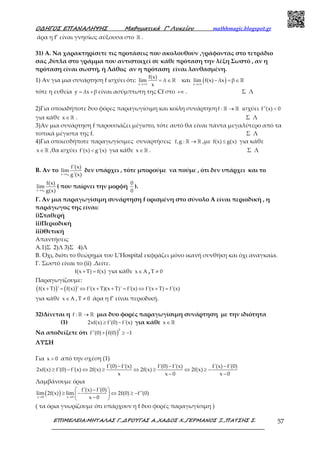 Ο∆ΗΓΟΣ ΕΠΑΝΑΛΗΨΗΣ Μαθηµατικά Γ’ Λυκείου mathhmagic.blogspot.gr
ΕΠΙΜΕΛΕΙΑ:ΜΗΤΑΛΑΣ Γ.,∆ΡΟΥΓΑΣ Α.,ΧΑ∆ΟΣ Χ.,ΓΕΡΜΑΝΟΣ Ξ.,ΠΑΤΣΗΣ Σ. 57
άρα η f’ είναι γνησίως αύξουσα στο ℝ .
31) Α. Να χαρακτηρίσετε τις προτάσεις που ακολουθούν ,γράφοντας στο τετράδιο
σας ,δίπλα στο γράμμα που αντιστοιχεί σε κάθε πρόταση την λέξη Σωστό , αν η
πρόταση είναι σωστή, ή Λάθος αν η πρόταση είναι λανθασμένη.
1) Αν για μια συνάρτηση f ισχύει ότι:
x
f(x)
lim λ
x→+∞
= ∈ ℝ και ( )x
lim f(x) λx β
→+∞
− = ∈ℝ
τότε η ευθεία y λx β= + είναι ασύμπτωτη της Cf στο +∞ . Σ Λ
2)Για οποιαδήποτε δυο φόρες παραγωγίσιμη και κοίλη συνάρτησηf : →ℝ ℝ ισχύει f''(x) 0<
για κάθε x∈ℝ . Σ Λ
3)Αν μια συνάρτηση f παρουσιάζει μέγιστο, τότε αυτό θα είναι πάντα μεγαλύτερο από τα
τοπικά μέγιστα της f. Σ Λ
4)Για οποιεσδήποτε παραγωγίσιμες συναρτήσεις f,g : →ℝ ℝ ,με f(x) g(x)≤ για κάθε
x∈ℝ ,θα ισχύει f'(x) g'(x)< για κάθε x∈ℝ . Σ Λ
Β. Αν το
0x x
f'(x)
lim
g'(x)→
δεν υπάρχει , τότε μπορούμε να πούμε , ότι δεν υπάρχει και το
0x x
f(x)
lim
g(x)→
( που παίρνει την μορφή
0
0
).
Γ. Αν μια παραγωγίσιμη συνάρτηση f ορισμένη στο σύνολο Α είναι περιοδική , η
παράγωγος της είναι:
i)Σταθερή
ii)Περιοδική
iii)Θετική
Απαντήσεις
Α.1)Σ 2)Λ 3)Σ 4)Λ
Β. Όχι, διότι το θεώρημα του L’Hospital εκφράζει μόνο ικανή συνθήκη και όχι αναγκαία.
Γ. Σωστό είναι το (ii) .Δείτε.
f(x T) f(x)+ = για κάθε x A∈ , T 0≠
Παραγωγίζουμε:
( ) ( )f(x T) ' f(x) ' f'(x T)(x T)' f'(x) f'(x T) f'(x)+ = ⇔ + + = ⇔ + =
για κάθε x A∈ , T 0≠ άρα η f’ είναι περιοδική.
32)Δίνεται η f : →ℝ ℝ μια δυο φορές παραγωγίσιμη συνάρτηση με την ιδιότητα
(1) 2xf(x) f'(0) f'(x)≥ − για κάθε x∈ ℝ
Να αποδείξετε ότι ( )
2
f''(0) f(0) 1+ ≥ −
ΛΥΣΗ
Για x 0> από την σχέση (1)
f'(0) f'(x) f'(0) f'(x) f'(x) f'(0)
2xf(x) f'(0) f'(x) 2f(x) 2f(x) 2f(x)
x x 0 x 0
− − −
≥ − ⇔ ≥ ⇔ ≥ ⇔ ≥ −
− −
Λαμβάνουμε όρια
( )x 0 x 0
f'(x) f'(0)
lim 2f(x) lim 2f(0) f''(0)
x 0→ →
 − 
≥ − ⇔ ≥ − 
− 
( τα όρια γνωρίζουμε ότι υπάρχουν η f δυο φορές παραγωγίσιμη )
 