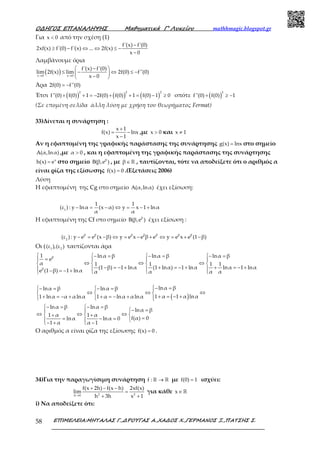 Ο∆ΗΓΟΣ ΕΠΑΝΑΛΗΨΗΣ Μαθηµατικά Γ’ Λυκείου mathhmagic.blogspot.gr
ΕΠΙΜΕΛΕΙΑ:ΜΗΤΑΛΑΣ Γ.,∆ΡΟΥΓΑΣ Α.,ΧΑ∆ΟΣ Χ.,ΓΕΡΜΑΝΟΣ Ξ.,ΠΑΤΣΗΣ Σ.58
Για x 0< από την σχέση (1)
f'(x) f'(0)
2xf(x) f'(0) f'(x) ... 2f(x)
x 0
−
≥ − ⇔ ⇔ ≤ −
−
Λαμβάνουμε όρια
( )x 0 x 0
f'(x) f'(0)
lim 2f(x) lim 2f(0) f''(0)
x 0→ →
 − 
≤ − ⇔ ≤ − 
− 
Άρα 2f(0) f''(0)= −
Έτσι ( ) ( ) ( )+ + = − + + = − ≥
2 2 2
f''(0) f(0) 1 2f(0) f(0) 1 f(0) 1 0 οπότε ( )
2
f''(0) f(0) 1+ ≥ −
(Σε επομένη σελίδα άλλη λύση με χρήση του θεωρήματος Fermat)
33)Δίνεται η συνάρτηση :
x 1
f(x) lnx
x 1
+
= −
−
,με x 0> και x 1≠
Αν η εφαπτομένη της γραφικής παράστασης της συνάρτησης g(x) lnx= στο σημείο
A(α,lnα) ,με α 0> , και η εφαπτομένη της γραφικής παράστασης της συνάρτησης
x
h(x) e= στο σημείο β
B(β,e ) , με β∈ℝ , ταυτίζονται, τότε να αποδείξετε ότι ο αριθμός α
είναι ρίζα της εξίσωσης f(x) 0= .(Εξετάσεις 2006)
Λύση
Η εφαπτομένη της Cg στο σημείο A(α,lnα) έχει εξίσωση:
1
1 1
(ε ) : y lnα (x α) y x 1 lnα
α α
− = − ⇔ = − +
Η εφαπτομένη της Cf στο σημείο β
B(β,e ) έχει εξίσωση :
β β β β β β β
2
(ε ) : y e e (x β) y e x e β e y e x e (1 β)− = − ⇔ = − + ⇔ = + −
Οι ( 1 2
(ε ),(ε ) ταυτίζονται άρα
β
β
1 lnα β lnα β lnα β
e
α 1 1 1 1
(1 β) 1 lnα (1 lnα) 1 lnα lnα 1 lnα
e (1 β) 1 lnα α α α α
   − = − = − =
=   
⇔ ⇔ ⇔   
− = − + + = − + + = − +   − = − +   
( )
lnα βlnα β lnα β
1 α 1 α lnα1 lnα α αlnα 1 α lnα αlnα
− = − = − = 
⇔ ⇔ ⇔  
+ = − ++ = − + + = − +   
lnα β lnα β
lnα β
1 α 1 α
f(α) 0lnα lnα 0
1 α α 1
 − = − =
− = 
⇔ ⇔ ⇔  + +
== − =  
− + − 
Ο αριθμός α είναι ρίζα της εξίσωσης f(x) 0= .
34)Για την παραγωγίσιμη συνάρτηση f : →ℝ ℝ με f(0) 1= ισχύει:
2 2h 0
f(x 2h) f(x h) 2xf(x)
lim
h 3h x 1→
+ − −
=
+ +
για κάθε x∈ ℝ
i) Να αποδείξετε ότι:
 