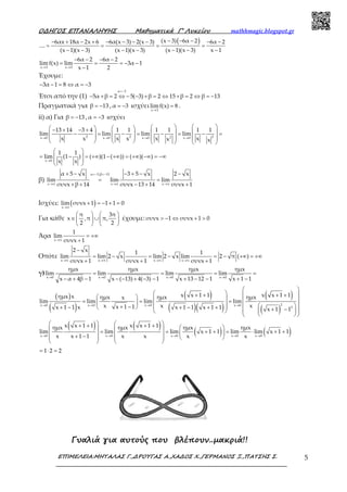 Ο∆ΗΓΟΣ ΕΠΑΝΑΛΗΨΗΣ Μαθηµατικά Γ’ Λυκείου mathhmagic.blogspot.gr
ΕΠΙΜΕΛΕΙΑ:ΜΗΤΑΛΑΣ Γ.,∆ΡΟΥΓΑΣ Α.,ΧΑ∆ΟΣ Χ.,ΓΕΡΜΑΝΟΣ Ξ.,ΠΑΤΣΗΣ Σ. 5
( )(x 3) 6α 26αx 18α 2x 6 6α(x 3) 2(x 3) 6α 2
....
(x 1)(x 3) (x 1)(x 3) (x 1)(x 3) x 1
− − −− + − + − − − − − −
= = = =
− − − − − − −
x 3 x 3
6α 2 6α 2
limf(x) lim 3α 1
x 1 2→ →
− − − −
= = = − −
−
Έχουμε:
3α 1 8 α 3− − = ⇔ = −
Έτσι από την (1)
=−
− + = ⇔ − − + = ⇔ + = ⇔ = −
α 3
5α β 2 5( 3) β 2 15 β 2 β 13
Πραγματικά για β 13= − , α 3= − ισχύει
x 3
lim f(x) 8
→
= .
ii) α) Για β 13= − , α 3= − ισχύει
2 2 22x 0 x 0 x 0 x 0
13 14 3 4 1 1 1 1 1 1
lim lim lim lim
x x x xx x x x→ → → →
     − + − +    −  =  −  = − = − =
             
x 0
1 1
lim (1 ) ( )(1 ( )) ( )( )
x x→
 
=  −  = +∞ − +∞ = +∞ −∞ = −∞
 
 
β)
α 3,β 13
x π x π x π
α 5 x 3 5 x 2 x
lim lim lim
συνx β 14 συνx 13 14 συνx 1
=− =−
→ → →
+ − − + − −
= =
+ + − + +
Ισχύει: ( )x π
lim συνx 1 1 1 0
→
+ = − + =
Για κάθε
π 3π
x ,π π,
2 2
   
∈ ∪   
   
έχουμε: συνx 1 συνx 1 0> − ⇔ + >
Άρα
x π
1
lim
συνx 1→
= +∞
+
Οπότε
x π x π x π x π
2 x 1 1
lim lim 2 x lim 2 x lim 2 π ( )
συνx 1 συνx 1 συνx 1→ → → →
−
= − = − = − +∞ = +∞
+ + +
γ)
x 0 x 0 x 0 x 0
ημx ημx ημx ημx
lim lim lim lim
x α 4β 1 x ( 13) 4( 3) 1 x 13 12 1 x 1 1→ → → →
= = = =
− + − − − + − − + − − + −
( )
( )
( )
( )( )
( )
( )
2x 0 x 0 x 0 x 0
2
x x 1 1 x x 1 1ημx x ημx ημx ημxx
lim lim lim lim
x x xx 1 1x 1 1 x x 1 1 x 1 1 x 1 1
→ → → →
 
   + + + +     = = =      + − + − + − + +  + −    
  
( ) ( )
( ) ( )x 0 x 0 x 0 x 0 x 0
x x 1 1 x x 1 1ημx ημx ημx ημx
lim lim lim x 1 1 lim lim x 1 1
x x 1 1 x x x x→ → → → →
   + + + +     = = + + = ⋅ + +    + −     
   
1 2 2= ⋅ =
Γυαλιά για αυτούς που βλέπουν..µακριά!!
 