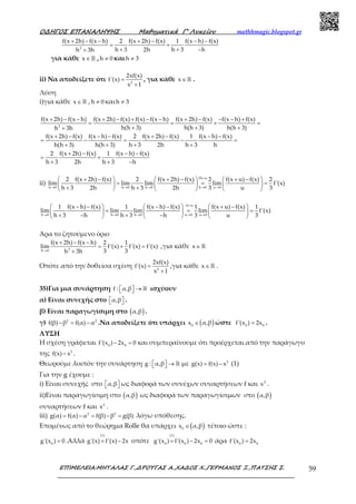 Ο∆ΗΓΟΣ ΕΠΑΝΑΛΗΨΗΣ Μαθηµατικά Γ’ Λυκείου mathhmagic.blogspot.gr
ΕΠΙΜΕΛΕΙΑ:ΜΗΤΑΛΑΣ Γ.,∆ΡΟΥΓΑΣ Α.,ΧΑ∆ΟΣ Χ.,ΓΕΡΜΑΝΟΣ Ξ.,ΠΑΤΣΗΣ Σ. 59
2
f(x 2h) f(x h) 2 f(x 2h) f(x) 1 f(x h) f(x)
h 3 2h h 3 hh 3h
+ − − + − − −
= +
+ + −+
για κάθε x∈ℝ , h 0≠ και h 3≠
ii) Να αποδείξετε ότι 2
2xf(x)
f'(x)
x 1
=
+
, για κάθε x∈ ℝ .
Λύση
i)για κάθε x∈ ℝ , h 0≠ και h 3≠
2
f(x 2h) f(x h) f(x 2h) f(x) f(x) f(x h) f(x 2h) f(x) f(x h) f(x)
h(h 3) h(h 3) h(h 3)h 3h
f(x 2h) f(x) f(x h) f(x) 2 f(x 2h) f(x) 1 f(x h) f(x)
h(h 3) h(h 3) h 3 2h h 3 h
2 f(x 2h) f(x) 1 f(x h) f(x)
h 3 2h h 3 h
+ − − + − + − − + − − − +
= = + =
+ + ++
+ − − − + − − −
= − = − =
+ + + +
+ − − −
= +
+ + −
ii)
2h u
h 0 h 0 h 0 h 0 u 0
2 f(x 2h) f(x) 2 f(x 2h) f(x) 2 f(x u) f(x) 2
lim lim lim lim f'(x)
h 3 2h h 3 2h 3 u 3
=
→ → → → →
 + −   + −   + − 
= = =     
+ +     
h u
h 0 h 0 h 0 u 0 u 0
1 f(x h) f(x) 1 f(x h) f(x) 1 f(x u) f(x) 1
lim lim lim lim f'(x)
h 3 h h 3 h 3 u 3
− =
→ → → → →
 − −   − −   + − 
= = =     
+ − + −     
Άρα το ζητούμενο όριο
2h 0
f(x 2h) f(x h) 2 1
lim f'(x) f'(x) f'(x)
3 3h 3h→
+ − −
= + =
+
,για κάθε x∈ ℝ
Οπότε από την δοθείσα σχέση 2
2xf(x)
f'(x)
x 1
=
+
,για κάθε x∈ ℝ .
35)Για μια συνάρτηση f : α,β  →  ℝ ισχύουν
α) Είναι συνεχής στο α,β   .
β) Είναι παραγωγίσιμη στο ( )α,β .
γ) 2 2
f(β) β f(α) α− = − .Να αποδείξετε ότι υπάρχει ( )0
x α,β∈ ώστε 0 0
f'(x ) 2x= .
ΛΥΣΗ
Η σχέση γράφεται 0 0
f'(x ) 2x 0− = και συμπεραίνουμε ότι προέρχεται από την παράγωγο
της 2
f(x) x− .
Θεωρούμε λοιπόν την συνάρτηση g : α,β  →  ℝ με 2
g(x) f(x) x= − (1)
Για την g έχουμε :
i) Είναι συνεχής στο α,β   ως διαφορά των συνέχων συναρτήσεων f και 2
x .
ii)Είναι παραγωγίσιμη στο ( )α,β ως διαφορά των παραγωγίσιμων στο ( )α,β
συναρτήσεων f και 2
x .
iii) 2 2
g(α) f(α) α f(β) β g(β)= − = − = λόγω υπόθεσης.
Επομένως από το θεώρημα Rolle θα υπάρχει ( )0
x α,β∈ τέτοιο ώστε :
0
g'(x ) 0= .Αλλά
(1)
g'(x) f'(x) 2x= − οπότε
(1)
0 0 0
g'(x ) f'(x ) 2x 0= − = άρα 0 0
f'(x ) 2x=
 
