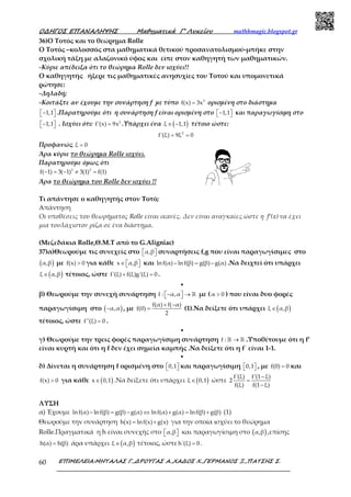 Ο∆ΗΓΟΣ ΕΠΑΝΑΛΗΨΗΣ Μαθηµατικά Γ’ Λυκείου mathhmagic.blogspot.gr
ΕΠΙΜΕΛΕΙΑ:ΜΗΤΑΛΑΣ Γ.,∆ΡΟΥΓΑΣ Α.,ΧΑ∆ΟΣ Χ.,ΓΕΡΜΑΝΟΣ Ξ.,ΠΑΤΣΗΣ Σ.60
36)Ο Τοτός και το θεώρημα Rolle
Ο Τοτός –κολοσσός στα μαθηματικά θετικού προσανατολισμού-μπήκε στην
σχολική τάξη με αλαζονικό ύφος και είπε στον καθηγητή των μαθηματικών.
-Κύριε απέδειξα ότι το θεώρημα Rolle δεν ισχύει!!
Ο καθηγητής ήξερε τις μαθηματικές ανησυχίες του Τοτού και υπομονετικά
ρώτησε:
-Δηλαδή;
-Κοιτάξτε αν έχουμε την συνάρτηση f με τύπο 3
f(x) 3x= ορισμένη στο διάστημα
1,1−   .Παρατηρούμε ότι η συνάρτηση f είναι ορισμένη στο 1,1−   και παραγωγίσιμη στο
1,1−   . Ισχύει ότι: 2
f'(x) 9x= .Υπάρχει ένα ( )ξ 1,1∈ − τέτοιο ώστε:
2
f'(ξ) 9ξ 0= =
Προφανώς ξ 0=
Άρα κύριε το θεώρημα Rolle ισχύει.
Παρατηρούμε όμως ότι
3 3
f( 1) 3( 1) 3(1) f(1)− = − ≠ =
Άρα το θεώρημα του Rolle δεν ισχύει !!
Τι απάντησε ο καθηγητής στον Τοτό;
Απάντηση
Οι υποθέσεις του θεωρήματος Rolle είναι ικανές. Δεν είναι αναγκαίες ώστε η f’(x) να έχει
μια τουλάχιστον ρίζα σε ένα διάστημα.
(Μεζεδάκια Rolle,Θ.Μ.Τ από το G.Aligniac)
37)α)Θεωρούμε τις συνεχείς στο α,β   συναρτήσεις f,g που είναι παραγωγίσιμες στο
( )α,β με f(x) 0> για κάθε x α,β∈    και lnf(α) lnf(β) g(β) g(α)− = − .Να δειχτεί ότι υπάρχει
( )ξ α,β∈ τέτοιος, ώστε f'(ξ) f(ξ)g'(ξ) 0+ = .
•
β) Θεωρούμε την συνεχή συνάρτηση f : α,α−  →  ℝ με (α 0> ) που είναι δυο φορές
παραγωγίσιμη στο ( )α,α− , με
f(α) f( α)
f(0)
2
+ −
= (1).Να δείξετε ότι υπάρχει ( )ξ α,β∈
τέτοιος, ώστε f''(ξ) 0= .
•
γ) Θεωρούμε την τρεις φορές παραγωγίσιμη συνάρτηση f : →ℝ ℝ .Υποθέτουμε ότι η f’
είναι κυρτή και ότι η f δεν έχει σημεία καμπής .Να δείξετε ότι η f΄ είναι 1-1.
•
δ) Δίνεται η συνάρτηση f ορισμένη στο 0,1   και παραγωγίσιμη 0,1   , με f(0) 0= και
f(x) 0> για κάθε ( )x 0,1∈ .Να δείξετε ότι υπάρχει ( )ξ 0,1∈ ώστε
f'(ξ) f'(1 ξ)
2
f(ξ) f(1 ξ)
−
=
−
ΛΥΣΗ
α) Έχουμε lnf(α) lnf(β) g(β) g(α) lnf(α) g(α) lnf(β) g(β)− = − ⇔ + = + (1)
Θεωρούμε την συνάρτηση h(x) lnf(x) g(x)= + για την οποία ισχύει το θεώρημα
Rolle.Πραγματικά η h είναι συνεχής στο α,β   και παραγωγίσιμη στο ( )α,β ,επίσης
h(α) h(β)= άρα υπάρχει ( )ξ α,β∈ τέτοιος, ώστε h'(ξ) 0= .
 