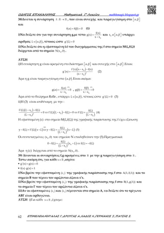 Ο∆ΗΓΟΣ ΕΠΑΝΑΛΗΨΗΣ Μαθηµατικά Γ’ Λυκείου mathhmagic.blogspot.gr
ΕΠΙΜΕΛΕΙΑ:ΜΗΤΑΛΑΣ Γ.,∆ΡΟΥΓΑΣ Α.,ΧΑ∆ΟΣ Χ.,ΓΕΡΜΑΝΟΣ Ξ.,ΠΑΤΣΗΣ Σ.62
38)Δινεται η συνάρτηση f : →ℝ ℝ , που είναι συνεχής και παραγωγίσιμη στο α,β  
και
f(α) f(β) 0= = (1)
i)Να δείξετε ότι για την συνάρτηση g,με τύπο
0
f(x)
g(x)
x x
=
−
και 0
x α,β∉    υπάρχει
αριθμός ( )ξ α,β∈ , τέτοιος ώστε g'(ξ) 0=
ii)Να δείξετε ότι η εφαπτομένη (ε) του διαγράμματος της f στο σημείο Μ(ξ,f(ξ))
διέρχεται από το σημείο 0
N(x ,0) .
ΛΥΣΗ
i)Η συνάρτηση g είναι ορισμένη στο διάστημα α,β   και συνεχής στο α,β   .Είναι:
( )0
2
0
f'(x) x x f(x)
g'(x)
(x x )
− −
=
−
(2)
Άρα η g είναι παραγωγίσιμη στο ( )α,β .Είναι ακόμα:
(1)
0
f(α)
g(α) 0
x x
= =
−
,
(1)
0
f(β)
g(β) 0
x x
= =
−
Άρα από το θεώρημα Rolle , υπάρχει ( )ξ α,β∈ , τέτοιος ώστε g'(ξ) 0= (3)
ii)Η (3) είναι ισοδύναμη με την :
( )
( )
( )
0
02
00
f'(ξ) ξ x f(ξ) f(ξ)
0 f'(ξ) ξ x f(ξ) 0 f'(ξ) (4)
ξ x(ξ x )
− −
= ⇔ − − = ⇔ =
−−
Η εφαπτομένη (ε) στο σημείο Μ(ξ,f(ξ)) της γραφικής παράστασης της f έχει εξίσωση:
( )
( )
( )
(4)
0
f(ξ)
y f(ξ) f'(ξ) x ξ y f(ξ) x ξ (5)
ξ x
− = − ⇔ − = −
−
Οι συντεταγμένες 0
(x ,0) του σημείου Ν επαληθεύουν την (5).Πραγματικά:
( )
( )0
0
f(ξ)
0 f(ξ) x ξ f(ξ) f(ξ)
ξ x
− = − ⇔ = −
−
Άρα η (ε) διέρχεται από το σημείο 0
N(x ,0) .
39) Δίνονται οι συναρτήσεις f,g ορισμένες στο ℝ με την g παραγωγίσιμη στο ℝ .
Έστω ακόμη ότι, για κάθε x∈ℝ ,ισχύει:
▪ g'(x) g(x) 0+ =
▪ f(x) g(x) 1⋅ =
i)Να βρείτε την εφαπτομένη 1
(ε ) της γραφικής παράστασης της f στο (λ,f(λ))Α και το
σημείο Β που τέμνει τον οριζόντιο άξονα x’x.
ii)Να βρείτε την εφαπτομένη 2
(ε ) της γραφικής παράστασης της f στο B(λ,g(λ)) και
το σημείο Γ που τέμνει τον οριζόντιο άξονα x’x.
iii)Αν οι εφαπτομένες 1
(ε ) και 2
(ε ) τέμνονται στο σημείο Α, να δείξετε ότι το τρίγωνο
ΑΒΓ είναι ορθογώνιο.
ΛΥΣΗ i)Για κάθε x∈ℝ ,έχουμε:
 