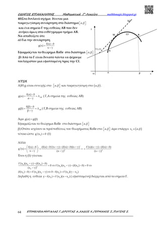 Ο∆ΗΓΟΣ ΕΠΑΝΑΛΗΨΗΣ Μαθηµατικά Γ’ Λυκείου mathhmagic.blogspot.gr
ΕΠΙΜΕΛΕΙΑ:ΜΗΤΑΛΑΣ Γ.,∆ΡΟΥΓΑΣ Α.,ΧΑ∆ΟΣ Χ.,ΓΕΡΜΑΝΟΣ Ξ.,ΠΑΤΣΗΣ Σ.64
40)Στο διπλανό σχήμα δίνεται μια
παραγωγίσιμη συνάρτηση στο διάστημα α,β  
και ένα σημείο Γ της ευθείας ΑΒ που δεν
ανήκει όμως στο ευθύγραμμο τμήμα ΑΒ.
Να αποδείξετε ότι:
α) Για την συνάρτηση
f(x) δ
g(x)
x γ
−
=
−
Εφαρμόζεται το θεώρημα Rolle στο διάστημα α,β  
β) Από το Γ είναι δυνατό πάντα να φέρουμε
τουλάχιστον μια εφαπτομένη προς την Cf.
ΛΥΣΗ
Α)Η g είναι συνεχής στο α,β   και παραγωγίσιμη στο ( )α,β .
f(α) δ
g(α) λ
α γ ΑΒ
−
= =
−
( Γ,Α σημεία της ευθείας ΑΒ)
f(β) δ
g(β) λ
β γ ΑΒ
−
= =
−
( Γ,Β σημεία της ευθείας ΑΒ)
Άρα g(α) g(β)=
Εφαρμόζεται το θεώρημα Rolle στο διάστημα α,β  
β) Οπότε ισχύουν οι προϋποθέσεις του θεωρήματος Rolle στο α,β   άρα υπάρχει ( )0
x α,β∈
τέτοιο ώστε 0
g'(x ) 0= (1)
Αλλά
2
(f(x) δ)'(x γ) (f(x) δ)(x γ)'f(x) δ
g'(x) '
x γ (x γ)
  − − − − −−
= = = 
− − 
2
f'(x)(x γ) (f(x) δ)
(x γ)
− − −
=
−
Έτσι η (1) γίνεται:
0 0 0
0 0 02
0
0 0 0 0 0 0
f'(x )(x γ) (f(x ) δ)
0 f'(x )(x γ) (f(x ) δ) 0
(x γ)
(f(x ) δ) f'(x )(x γ) δ f(x ) f'(x )(γ x )
− − −
= ⇔ − − − = ⇔
−
− = − ⇔ − = −
Δηλαδή η ευθεία 0 0 0
y f(x ) f'(x )(x x )− = − ( εφαπτομένη) διέρχεται από το σημείο Γ.
Γ(γ,δ)
Β
Α
(ε)
Μ Cf
y
xO
α β
 