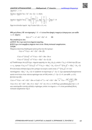 Ο∆ΗΓΟΣ ΕΠΑΝΑΛΗΨΗΣ Μαθηµατικά Γ’ Λυκείου mathhmagic.blogspot.gr
ΕΠΙΜΕΛΕΙΑ:ΜΗΤΑΛΑΣ Γ.,∆ΡΟΥΓΑΣ Α.,ΧΑ∆ΟΣ Χ.,ΓΕΡΜΑΝΟΣ Ξ.,ΠΑΤΣΗΣ Σ. 69
x
lim f(x) ..
→+∞
= = +∞
( )2 2
x 0 x 0
limf(x) lim 2x ln x 3x 4x 1 1
→ →
= − + − = − , διότι
( )
0( )
2 2
x 0 x 0 x 0 D.H.L x 0 x 0
2 4
2
2ln x 1xlimf(x) lim 2x ln x lim lim lim x 0
1 2x 2
x x
∞
−∞ ∞
→ → → → →
   
   
= = = = − =   
   −   
   
Άρα το σύνολο τιμών της f είναι f(A) ( 1, )= − +∞ .
49)( μεζεδάκι..) Η συνάρτηση f : →ℝ ℝ είναι δυο φορές παραγωγίσιμη και για κάθε
x∈ℝ ισχύει:
f(x) 4 3 2
f(x) e x 4x 12x 8+ = − + − + (1)
Να αποδείξετε ότι:
α) Η Cf δεν έχει κανένα σημείο καμπής.
β) Η f έχει ένα ακριβώς σημείο που είναι θέση τοπικού ακρότατου.
ΛΥΣΗ
Παραγωγίζοντας διαδοχικά κατά μέλη την (1) έχουμε:
f(x) 3 2
f'(x) e f'(x) 4x 12x 24x+ = − + − (2)
( )
( )
2f(x) f(x) 2
2f(x) f(x) 2
f''(x) e f'(x) e f''(x) 12x 24x 24
f''(x) e f'(x) e f''(x) 12(x 2x 2) (3)
+ + = − + − ⇔
+ + = − − +
α) Υποθέτουμε ότι η Cf έχει σημείο καμπής το 0 0
A(x ,f(x )) , οπότε 0
f''(x ) 0= Από την (3) για
0
x x= έχουμε ( ) ( )0 0 0
2 2f(x ) f(x ) f(x )2 2
0 0 0 0 0 0 0 0
f''(x ) e f'(x ) e f''(x ) 12(x 2x 2) e f'(x ) 12(x 2x 2)+ + = − − + ⇔ = − − +
Η τελευταία ισότητα όμως δεν μπορεί να ισχύει γιατί είναι ( )0
2f(x )
0
e f'(x ) 0≥ ενώ
ταυτόχρονα 2
0 0
12(x 2x 2) 0− − + < (εφόσον το τριώνυμο 2
y 2y 2− + έχει αρνητική διακρίνουσα
κατά συνέπεια είναι πάντα ομόσημο του α=1>0, οπότε 2
y 2y 2 0− + > για κάθε y ∈ℝ ).
β) Από την (2) :
f( x) 3 21 e 0
f(x) 3 2 f(x) 3 2
f(x)
4x 12x 24x
f'(x) e f'(x) 4x 12x 24x f'(x)(1 e ) 4x 12x 24x f'(x
1 e
+ ≠
− + −
+ = − + − ⇔ + = − + − ⇔ =
+
3 2 2 2
f'(x) 0 4x 12x 24x 0 4x(x 3x 6) 0 x 0= ⇔ − + − = ⇔ − − + = ⇔ = .Η f’έχει μοναδική ρίζα την x 0=
και εκατέρωθεν αυτής αλλάζει πρόσημο ,οπότε το σημείο x 0= είναι μοναδική θέση
τοπικού ακρότατου της f.
 