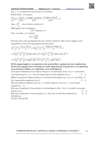 Ο∆ΗΓΟΣ ΕΠΑΝΑΛΗΨΗΣ Μαθηµατικά Γ’ Λυκείου mathhmagic.blogspot.gr
ΕΠΙΜΕΛΕΙΑ:ΜΗΤΑΛΑΣ Γ.,∆ΡΟΥΓΑΣ Α.,ΧΑ∆ΟΣ Χ.,ΓΕΡΜΑΝΟΣ Ξ.,ΠΑΤΣΗΣ Σ. 71
Για 1 2
x x= η παραπάνω σχέση ισχύει ως ισότητα.
B.i)Για κάθε x∈ℝ έχουμε:
2
2 2
g''(x)g(x) g'(x)g' g'(x) g''(x)g(x) g'(x)g'(x)
'(x) ' 0
g g(x) g (x) g (x)
−      −  = = = >   
   
Άρα , η
g'
g
είναι γνησίως αύξουσα ℝ .
ii)Θεωρούμε την συνάρτηση :
h(x) ln(g(x)),x= ∈ ℝ
Τότε, για κάθε x∈ ℝ έχουμε:
g'(x)
h'(x)
g(x)
=
Η οποία, λόγω του ερωτήματος (i) είναι γνησίως αύξουσα. Άρα, η h(x) ln(g(x))= είναι
κυρτή.Οπότε, λόγω του ερωτήματος (Α) ,θα ισχύει:
( ) ( ) ( )( ) ( )( )1 21 21 2 1 2
ln g x ln g xh x h xx x x x
h ln g
2 2 2 2
++   +   + 
≤ ⇒ ≤ ⇔     
    
( ) ( )( ) ( ) ( )( )
1
1 2 1 2 2
1 2 1 2
x x x x1
ln g ln g x g x ln g ln g x g x
2 2 2
    +   + 
⇔ ≤ ⇔ ≤ ⇔         
      
( ) ( )( ) ( ) ( )
ln x
1 2 1 2
1 2 1 2
x x x x
ln g ln g x g x g g x g x
2 2
  +   + 
⇔ ≤ ⇔ ≤     
    
ր
52) Να χαρακτηρίσετε τις προτάσεις που ακολουθούν ,γράφοντας στο τετράδιο σας
,δίπλα στο γράμμα που αντιστοιχεί σε κάθε πρόταση την λέξη Σωστό , αν η πρόταση
είναι σωστή, ή Λάθος αν η πρόταση είναι λανθασμένη.
1) Αν μια συνάρτηση f είναι παραγωγίσιμη σε ένα διάστημα Δ και 0
f'(x ) 0= για κάποιο
εσωτερικό σημείο 0
x ∈ ∆ , τότε η f παρουσιάζει τοπικό ακρότατο στο 0
x . Σ Λ
2)Μια συνάρτηση f παραγωγίσιμη σε ένα ανοικτό διάστημα Δ, με 0
f'(x ) 0≠ για κάθε x∈ ∆
,δεν παρουσιάζει ακρότατα στο Δ. Σ Λ
3)Αν μια άρτια συνάρτηση έχει στο 0
x τοπικό ελάχιστο, τότε στο 0
x− έχει τοπικό
ελάχιστο. Σ Λ
4)Αν μια συνάρτηση f είναι κυρτή σε ένα διάστημα Δ, τότε f''(x) 0> για κάθε εσωτερικό
σημείο του Δ . Σ Λ
4)Αν μια συνάρτηση f είναι συνεχής σε ℝ , τότε έχει το πολύ δυο ασύμπτωτες. Σ Λ
Απαντήσεις
1)Λ 2) Σ 3)Σ 4)Λ 5)Σ
 