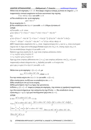 Ο∆ΗΓΟΣ ΕΠΑΝΑΛΗΨΗΣ Μαθηµατικά Γ’ Λυκείου mathhmagic.blogspot.gr
ΕΠΙΜΕΛΕΙΑ:ΜΗΤΑΛΑΣ Γ.,∆ΡΟΥΓΑΣ Α.,ΧΑ∆ΟΣ Χ.,ΓΕΡΜΑΝΟΣ Ξ.,ΠΑΤΣΗΣ Σ.72
53)Δινεται συνάρτηση f : →ℝ ℝ δυο φορές παραγωγίσιμη, η οποία σε σημείο 0
x ∈ℝ
παρουσιάζει τοπικό ακρότατο το 0 και ικανοποιεί την σχέση:
f''(x) 4(f'(x) f(x))> − για κάθε x∈ℝ
α) Να αποδείξετε ότι η συνάρτηση :
2x
g(x) f(x) e−
= ⋅
Είναι κυρτή στο ℝ .
β) Να αποδείξετε ότι f(x) 0≥ για κάθε x∈ℝ .( θέμα εξετάσεων)
ΛΥΣΗ
α) Για κάθε x∈ℝ είναι:
( )2x 2x 2x 2x 2x
g'(x) f(x) e ' f'(x) e f(x) e ( 2x)' f'(x) e f(x) 2e− − − − −
= ⋅ = ⋅ + ⋅ − = ⋅ − ⋅
και
( ) ( ) ( )2x 2x 2x 2x 2x 2x
g''(x) f'(x) e f(x) 2e ' f''(x) e f'(x) e ' f'(x) 2e f(x) 2e ( 2x)'− − − − − −
= ⋅ − ⋅ = ⋅ + ⋅ − ⋅ + ⋅ − =
2x 2x 2x 2x 2x
f''(x) e 2f'(x)e f'(x) 2e f(x) 4e e (f''(x) 4f'(x) 4f(x)) 0− − − − −
⋅ − − ⋅ + ⋅ = − + >
β)H f παρουσιάζει ακρότατο στο 0
x , είναι παραγωγίσιμη στο 0
x και το 0
x είναι εσωτερικό
σημείο του ℝ .Άρα από το θεώρημα Fermat ισχύει ότι 0
f'(x ) 0= , επίσης ισχύει 0
f(x ) 0= .
Για να αποδείξουμε ότιg(x) 0≥ για κάθε x∈ℝ
Εφόσον η g είναι κυρτή στο ℝ , η g’ είναι γνησίως αύξουσα, οπότε:
0 0
x x g'(x) g'(x ) g'(x) 0< ⇔ < ⇔ <
0 0
x x g'(x) g'(x ) g'(x) 0> ⇔ > ⇔ >
Άρα η g είναι γνησίως φθίνουσα στο ( )0
,x−∞ και γνησίως αύξουσα στο )0
x , +∞ ,ενώ
παρουσιάζει ολικό ελάχιστο στο 0
x .Δηλαδή για κάθε x∈ ℝ ισχύει ότι:
0
g(x) g(x ) g(x) 0 f(x) 0≥ ⇔ ≥ ⇔ ≥ για κάθε x∈ ℝ .
54)Δίνεται η συνάρτηση ( )f : 0,+∞ → ℝ , με
2 2
ln x αln x 2x 2α
f(x)
x
+ + +
= , όπου α ∈ℝ
Για την οποία ισχύει ότι f(x) 2 2α≥ + για κάθε ( )x 0,∈ +∞ .
i)Να υπολογίσετε το f(1) και να αποδείξετε ότι α 2= .
ii)Να αποδείξετε ότι η f είναι κυρτή.
iii)Να μελετήσετε την f ως προς την μονοτονία.
iv)Έστω ( )g : 0,+∞ → ℝ παραγωγίσιμη συνάρτηση , της οποίας η γραφική παράσταση
έχει δυο κοινά σημεία με την ασύμπτωτη της Cf στο +∞ .Να αποδείξετε ότι η
εξίσωσηg(x) xg'(x)= έχει μια τουλάχιστον ρίζα στο ( )0,+∞ .
ΛΥΣΗ
i)
2 2
ln 1 αln1 2 1 2α
f(1) 2 2α
1
+ + ⋅ +
= = +
( ) ( )( )2 2 2 22 2
2
ln x αln x 2x 2α 'x ln x αln x 2x 2α x 'ln x αln x 2x 2α
f'(x) '
x x
+ + + − + + + + + +
= = = 
 
( )2 2
2 2 2
2 2
1 1
2ln x α 4x x ln x αln x 2x 2α
x x 2ln x α 4x ln x αln x 2x 2α
x x
 
⋅ + + − + + + 
+ + − − − −  = =
2 2
2
2lnx 2x ln x α
x
+ − −
 