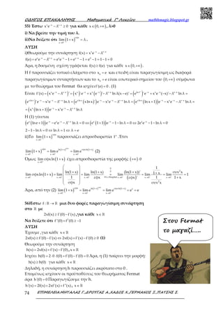 Ο∆ΗΓΟΣ ΕΠΑΝΑΛΗΨΗΣ Μαθηµατικά Γ’ Λυκείου mathhmagic.blogspot.gr
ΕΠΙΜΕΛΕΙΑ:ΜΗΤΑΛΑΣ Γ.,∆ΡΟΥΓΑΣ Α.,ΧΑ∆ΟΣ Χ.,ΓΕΡΜΑΝΟΣ Ξ.,ΠΑΤΣΗΣ Σ.74
55) Έστω x x x e
x e λ 0− −
− ≥ για κάθε ( )x 0,∈ +∞ , λ>0
i) Να βρείτε την τιμή του λ.
ii)Να δείξετε ότι ( )
σφx
x 0
lim 1 x λ+
→
+ = .
ΛΥΣΗ
i)Θεωρούμε την συνάρτηση x x x e
f(x) x e λ− −
= −
e e e e e e e e 0
f(e) e e λ e e 1 e 1 e 1 1 1 0− − − −
= − = − = − = − = − =
Άρα, η δοσμένη σχέση γράφεται f(x) f(e)≥ για κάθε ( )x 0,∈ +∞ .
Η f παρουσιάζει τοπικό ελάχιστο στο 0
x e= και επειδή είναι παραγωγίσιμη ως διαφορά
παραγωγίσιμων συναρτήσεων και το 0
x e= είναι εσωτερικό σημείου του ( )0,+∞ σύμφωνα
με το θεώρημα του Fermat θα ισχύειf'(e) 0= . (1)
Είναι ( ) ( ) ( ) ( )x
x x x e x x x x x e ln x x x x x e
f'(x) x e λ ' x 'e x e ' λ ln λ(x e)' e 'e x e ( x)' λ ln λ− − − − − − − −
= − = + − − = + − − =
( ) ( )( ) ( )( )xln x x x x x e xln x x x x x e xln x x x x x e
e 'e x e λ ln λ e xlnx ' e x e λ ln λ e ln x 1 e x e λ ln λ− − − − − − − − −
− − = − − = + − − =
( )( )x x x x x e
x lnx 1 e x e λ ln λ− − −
= + − −
Η (1) γίνεται
( )( ) ( )( )e e e e e e e e e e
e lne 1 e e e λ ln λ 0 e 1 1 e 1 ln λ 0 2e e 1 ln λ 0− − − − −
+ − − = ⇔ + − − = ⇔ − − =
2 1 ln λ 0 ln λ 1 λ e− − = ⇔ = ⇔ =
ii)To ( )
σφx
x 0
lim 1 x+
→
+ παρουσιάζει απροσδιοριστία 1∞
.Έτσι
( ) ( ) ( )
σφx
σφx ln 1 x σφxln 1 x
x 0 x 0 x 0
lim 1 x lim e lim e+ + +
+ +
→ → →
+ = = (2)
Όμως ( )x 0
lim σφxln 1 x+
→
+ έχει απροσδιοριστία της μορφής ( ) 0+∞ ⋅
( )
( )
0
20
D.L.Hospitalx 0 x 0 x 0 x 0 x 0 x 0
2
1
ln(1 x) ln(1 x) (ln(1 x))' συν x1 xlim σφxln 1 x lim lim lim lim lim 1
1 1εφx 1 xεφx '
σφx συν x
+ + + + + +
→ → → → → →
 
 
+ + + + + = = = = = =
  +
 
 
Άρα, από την (2) ( ) ( ) ( )
σφx
σφx ln 1 x σφxln 1 x 1
x 0 x 0 x 0
lim 1 x lim e lim e e e+ + +
+ +
→ → →
+ = = = =
56)Εστω f : →ℝ ℝ μια δυο φορές παραγωγίσιμη συνάρτηση
στο ℝ με
2xf(x) f'(0) f'(x)≥ − ,για κάθε x∈ℝ
Να δείξετε ότι 2
f''(0) f (0) 1+ ≥ −
ΛΥΣΗ
Έχουμε ,για κάθε x∈ℝ
2xf(x) f'(0) f'(x) 2xf(x) f'(x) f'(0) 0≥ − ⇔ + − ≥ (1)
Θεωρούμε την συνάρτηση
h(x) 2xf(x) f'(x) f'(0)= + − , x∈ℝ
Ισχύει h(0) 2 0 f(0) f'(0) f'(0) 0= ⋅ ⋅ + − = Άρα, η (1) παίρνει την μορφή:
h(x) h(0)≥ για κάθε x∈ℝ
Δηλαδή, η συνάρτηση h παρουσιάζει ακρότατο στο 0 .
Επομένως ισχύουν οι προϋποθέσεις του θεωρήματος Fermat
άρα h'(0) 0= Παραγωγίζουμε την h.
h'(x) 2f(x) 2xf'(x) f''(x)= + + , x∈ℝ
Στου Fermat
το µαγαζί…..
 