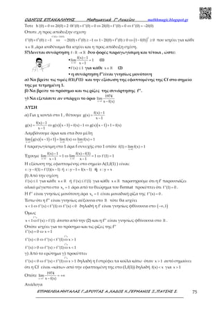 Ο∆ΗΓΟΣ ΕΠΑΝΑΛΗΨΗΣ Μαθηµατικά Γ’ Λυκείου mathhmagic.blogspot.gr
ΕΠΙΜΕΛΕΙΑ:ΜΗΤΑΛΑΣ Γ.,∆ΡΟΥΓΑΣ Α.,ΧΑ∆ΟΣ Χ.,ΓΕΡΜΑΝΟΣ Ξ.,ΠΑΤΣΗΣ Σ. 75
Τοτε h'(0) 0 2f(0) 2 0f'(0) f''(0) 0 2f(0) f''(0) 0 f''(0) 2f(0)= ⇔ + ⋅ + = ⇔ + = ⇔ = −
Οποτε ,η προς αποδειξην σχεση:
( )
f''(0) 2f(0)
22 2 2
f''(0) f (0) 1 2f(0) f (0) 1 1 2f(0) f (0) 0 1 f(0) 0
=−
+ ≥ − ⇔ − + ≥ − ⇔ − + ≥ ⇔ − ≥ που ισχύει για κάθε
x∈ℝ ,άρα ισοδύναμα θα ισχύει και η προς απόδειξη σχέση.
57)Δινεται συνάρτηση f : →ℝ ℝ δυο φορές παραγωγίσιμη και τέτοια , ώστε:
▪
x 1
f(x) 1
lim 1
x 1→
−
=
−
(1)
▪f'(x) 1≤ για κάθε x∈ ℝ (2)
▪ η συνάρτηση f’’είναι γνησίως μονότονη
α) Να βρείτε τις τιμές f(1),f’(1) και την εξίσωση της εφαπτομένης της Cf στο σημείο
της με τετμημένη 1.
β) Να βρείτε το πρόσημο και τις ρίζες της συνάρτησης f’’.
γ) Να εξετάσετε αν υπάρχει το όριο
x 1
1974
lim
x f(x)→ −
ΛΥΣΗ
α) Για χ κοντά στο 1 , θέτουμε
f(x) 1
g(x)
x 1
−
=
−
( ) ( )f(x) 1
g(x) g(x) x 1 f(x) 1 g(x) x 1 1 f(x)
x 1
−
= ⇔ − = − ⇔ − + =
−
Λαμβάνουμε όρια και στα δυο μέλη
( )( )x 1 x 1 x 1
lim g(x) x 1 1 lim f(x) lim f(x) 1
→ → →
− + = ⇔ =
f παραγωγίσιμη στο 1 άρα f συνεχής στο 1 οπότε
x 1
f(1) lim f(x) 1
→
= =
Έχουμε
x 1 x 1
f(x) 1 f(x) f(1)
lim 1 lim 1 f'(1) 1
x 1 x 1→ →
− −
= ⇔ = ⇔ =
− −
Η εξίσωση της εφαπτομένης στο σημείο Α(1,f(1) ) είναι:
ε : y f(1) f'(1)(x 1)− = − ή ε : y 1 1(x 1)− = − ή ε : y x=
β) Από την σχέση
f'(x) 1≤ για κάθε x∈ ℝ ή f'(x) f'(1)≤ για κάθε x∈ ℝ παρατηρούμε ότι η f’ παρουσιάζει
ολικό μέγιστο στο 0
x 1= άρα από το θεώρημα του Fermat προκύπτει ότι f''(1) 0= .
Η f’’ είναι γνησίως μονότονη άρα 0
x 1= είναι μοναδική ρίζα της f''(x) 0= .
Έστω ότι η f’’ είναι γνησίως αύξουσα στο ℝ τότε θα ισχύει
x 1 f''(x) f''(1) f''(x) 0< ⇔ < ⇔ < δηλαδή η f’ είναι γνησίως φθίνουσα στο ( ),1−∞
Όμως
f'
x 1 f'(x) f'(1)< ⇔ >
ց
άτοπο από την (2) και η f’’ είναι γνησίως φθίνουσα στο ℝ .
Οπότε ισχύει για το πρόσημο και τις ρίζες της f’’
f
f
f''(x) 0 x 1
f''(x) 0 f''(x) f''(1) x 1
f''(x) 0 f''(x) f''(1) x 1
= ⇔ =
< ⇔ < ⇔ >
> ⇔ > ⇔ <
ց
ց
γ) Από το ερώτημα γ) προκύπτει
f
f''(x) 0 f''(x) f''(1) x 1< ⇔ < ⇔ >
ց
δηλαδή η f στρέφει τα κοίλα κάτω όταν x 1> αυτό σημαίνει
ότι η Cf είναι «κάτω» από την εφαπτομένη της στο (1,f(1)) δηλαδή f(x) x< για x 1>
Οπότε +
→
= +∞
−x 1
1974
lim
x f(x)
Ανάλογα
 