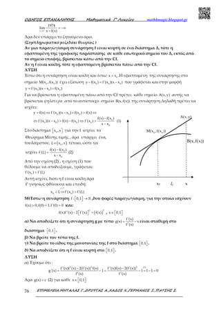 Ο∆ΗΓΟΣ ΕΠΑΝΑΛΗΨΗΣ Μαθηµατικά Γ’ Λυκείου mathhmagic.blogspot.gr
ΕΠΙΜΕΛΕΙΑ:ΜΗΤΑΛΑΣ Γ.,∆ΡΟΥΓΑΣ Α.,ΧΑ∆ΟΣ Χ.,ΓΕΡΜΑΝΟΣ Ξ.,ΠΑΤΣΗΣ Σ.76
−
→
= −∞
−x 1
1974
lim
x f(x)
Άρα δεν υπάρχει το ζητούμενο όριο.
(Συμπληρωματικό μεζεδάκι θεωρίας )
Αν μια παραγωγίσιμη συνάρτηση f είναι κυρτή σε ένα διάστημα Δ, τότε η
εφαπτομένη της γραφικής παράστασης σε κάθε εσωτερικό σημείο του Δ, εκτός από
το σημείο επαφής, βρίσκεται κάτω από την Cf.
Αν η f είναι κοίλη, τότε η εφαπτομένη βρίσκεται πάνω από την Cf.
ΛΥΣΗ
Έστω ότι η συνάρτηση είναι κοίλη και έστω 0
x x> .Η εφαπτομένη της συνάρτησης στο
σημείο 0 0
M(x ,f(x )) έχει εξίσωση 0 0 0
y f(x ) f'(x )(x x )− = − που γράφεται και στην μορφή
0 0 0
y f'(x )(x x ) f(x )= − +
Για να βρίσκεται η εφαπτομένη πάνω από την Cf πρέπει κάθε σημείο A(x,y) αυτής να
βρίσκεται ψηλότερα από το αντίστοιχο σημείο B(x,f(x)) της συνάρτηση.Δηλαδή πρέπει να
ισχύει:
0 0 0
0
0 0 0 0
0
y f(x) f'(x )(x x ) f(x ) f(x)
f(x) f(x )
f'(x )(x x ) f(x) f(x ) f'(x ) (1)
x x
> ⇔ − + > ⇔
−
⇔ − > − ⇔ >
−
Στο διάστημα 0
x ,x   για την f ισχύει το
Θεώρημα Μέσης τιμής , άρα υπάρχει ένα,
τουλάχιστον, ( )0
ξ x ,x∈ τέτοιο, ώστε να
ισχύει 0
0
f(x) f(x )
f'(ξ)
x x
−
=
−
(2)
Από την σχέση (2) , η σχέση (1) που
θέλουμε να αποδείξουμε, γράφεται:
0
f'(x ) f'(ξ)>
Αυτή ισχύει, διότι η f είναι κοίλη άρα
f’ γνησίως φθίνουσα και επειδή:
f'
0 0
x ξ f'(x ) f'(ξ)< ⇒ >
ր
58)Έστω η συνάρτηση f : 0,1  →  ℝ ,δυο φορές παραγωγίσιμη, για την οποία ισχύουν
f(x) 0,f(0) 1,f'(0) 0> = = και:
( )
2 3
f(x)f''(x) 2 f'(x) f(x)−   =  , x 0,1∈   
α) Να αποδείξετε ότι η συνάρτηση g με τύπο 2
f'(x)
g(x) x
f (x)
= − είναι σταθερή στο
διάστημα 0,1   .
β) Να βρείτε τον τύπο της f.
γ) Να βρείτε το είδος της μονοτονίας της f στο διάστημα 0,1   .
δ) Να αποδείξετε ότι η f είναι κυρτή στο 0,1   .
ΛΥΣΗ
α) Έχουμε ότι :
2 2 2 (1)
4 3
f''(x)f (x) 2(f'(x)) f(x) f''(x)f(x) 2(f'(x))
g'(x) 1 1 1 1 0
f (x) f (x)
− −
= − = − = − =
Άρα g(x) c= (2) για κάθε x 0,1∈   
A(x,y)
0 0
M(x ,f(x ))
x0 ξ x
B(x,f(x))
 