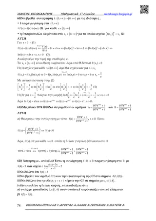 Ο∆ΗΓΟΣ ΕΠΑΝΑΛΗΨΗΣ Μαθηµατικά Γ’ Λυκείου mathhmagic.blogspot.gr
ΕΠΙΜΕΛΕΙΑ:ΜΗΤΑΛΑΣ Γ.,∆ΡΟΥΓΑΣ Α.,ΧΑ∆ΟΣ Χ.,ΓΕΡΜΑΝΟΣ Ξ.,ΠΑΤΣΗΣ Σ.78
60)Να βρεθεί συνάρτηση ( ) ( )f : 0, 0,+∞ → +∞ με τις ιδιότητες ,
• f παραγωγίσιμη στο ( )0,+∞
• f'(x) f(x)ln(xe)= (1) για κάθε ( )x 0,∈ +∞
• η f παρουσιάζει ακρότατο στο ( )0
x 0,∈ +∞ για το οποίο ισχύει:
e
0 0
f(x ) x  =  (2)
ΛΥΣΗ
Για x 0> η (1)
( ) ( ) ( )
f(x) 0
f'(x)
f'(x) f(x)ln(xe) ln x lne lnf(x) ' ln x 1 lnf(x) ' xln x '
f(x)
>
= ⇔ = + ⇔ = + ⇔ = ⇔
lnf(x) xln x c, x 0= + > (3).
Αναζητούμε την τιμή της σταθεράς c.
Το ( )0
x 0,∈ +∞ είναι θέση ακρότατου άρα από Θ.Fermat 0
f'(x ) 0=
Η (1) ισχύει για κάθε ( )x 0,∈ +∞ άρα θα ισχύει και για 0
x x=
0f(x ) 0
0 0 0 0 0 0 0 0
1
f'(x ) f(x )ln(x e) 0 f(x )ln(x e) ln(x e) 0 x e 1 x
e
>
= ⇔ = ⇔ = ⇔ = ⇔ =
Με αντικατάσταση στην (2)
e e
1 1 1 1 1 1 1
f( ) ln f( ) ln eln f( ) 1 ln f( )
e e e e e e e
       
= ⇔ = ⇔ = − ⇔ = −       
       
(4)
Η (3) για
1
x
e
= παίρνει την μορφή
(4)
1 1 1 1 1
lnf( ) ln c c c 0
e e e e e
= + ⇔− = − + ⇔ =
Άρα
x
xln x ln x x
lnf(x) xln x f(x) e f(x) e f(x) x , x 0= ⇔ = ⇔ = ⇔ = > .
61)(Μεζεδάκι 1974 ☺☺☺☺☺☺☺☺)Να συγκριθούν οι αριθμοί
1973
1974
1974 1
1974 1
+
Α =
+
και
1974
1975
1974 1
1974 1
+
Β =
+
ΛΥΣΗ
α) Θεωρούμε την συνάρτηση με τύπο
x
x 1
1974 1
f(x)
1974 1+
+
=
+
, x∈ℝ Είναι
+
 +
= ⇔ < 
+ 
x
x 1
1974 1
f'(x) ' f'(x) 0
1974 1
Άρα ,f'(x) 0< για κάθε x∈ℝ οπότε η f είναι γνησίως φθίνουσα στο ℝ
+ +
< ⇔ > ⇔ >
+ +
ց ℝf στο 1973 1974
1974 1975
1974 1 1974 1
1973 1974 f(1973) f(1974)
1974 1 1974 1
62)( Άσκηση με.. από όλα) Έστω η συνάρτηση f : →ℝ ℝ παραγωγίσιμη στο ℝ με
f(4) 3= και ισχύει :
x 1
f(x) 3x
lim 2
x 1→
−
=
−
i)Να δείξετε ότι f(1) 3=
ii)Να βρείτε τον αριθμό f'(1) και την εφαπτομένη της Cf στο σημείο A(1,f(1)) .
iii)Να δείξετε ότι η ευθεία y x 1= + τέμνει την Cf σε σημείο με ( )0
x 1,4∈ .
iv)Αν επιπλέον η f είναι κυρτή , να αποδείξετε ότι :
α) υπάρχει μοναδικός ( )ξ 1,4∈ στον οποίο η f παρουσιάζει τοπικό ελάχιστο
β) f(3) f(6)< .
 