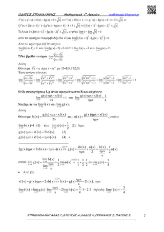 Ο∆ΗΓΟΣ ΕΠΑΝΑΛΗΨΗΣ Μαθηµατικά Γ’ Λυκείου mathhmagic.blogspot.gr
ΕΠΙΜΕΛΕΙΑ:ΜΗΤΑΛΑΣ Γ.,∆ΡΟΥΓΑΣ Α.,ΧΑ∆ΟΣ Χ.,ΓΕΡΜΑΝΟΣ Ξ.,ΠΑΤΣΗΣ Σ. 7
+ + − + ≤ ⇔ + + − + − + − + ≤ ⇔2 2 2 2
f (x) g (x) 2f(x) 4g(x) 5 x f (x) 2f(x) 1 1 g (x) 4g(x) 4 4 5 x
( ) ( ) ( ) ( )+ + − + − + − + ≤ ⇔ + + − ≤
2 22 2
f (x) 2f(x) 1 1 g (x) 4g(x) 4 4 5 x f(x) 1 g(x) 2 x
Τελικά ( ) ( )≤ + + − ≤
2 2
0 f(x) 1 g(x) 2 x , ισχύει:
→ →
= =
x 0 x 0
lim 0 lim x 0
από το κριτήριο παρεμβολής θα είναι ( ) ( )( )→
+ + − =
2 2
x 0
lim f(x) 1 g(x) 2 0 .
Από το ερώτημα (ii) θα ισχύει:
( )→
+ =
x 0
lim f(x) 1 0 και ( )→
− =
x 0
lim g(x) 2 0 οπότε
→
= −
x 0
lim f(x) 1 και
→
=
x 0
limg(x) 2 .
7)Να βρεθεί το όριο
→
+
+
5 3
x 0 3 5
x x
lim
x x
Λύση
Θέτουμε =15
x u άρα = 15
x u με 15=Ε.Κ.Π(3,5)
Έτσι το όριο γίνεται:
→ → → → → →
++ + + + +
= = = = = =
+ + + ++ +
5 1055 3 5 5 53 15 15 15 5 10 105
3 3 3x 0 u 0 u 0 u 0 u 0 u 015 3 3 12 12 123 35 3 515 15
u (u 1)x x u u u u u u 1 u 1
lim lim lim lim lim lim 1
u u u (u 1) u u 1 u 1x x u u
8) Οι συναρτήσεις f, g είναι ορισμένες στο R και ισχύουν:
( ) ( ) ( ) ( )
x 0 x 0
g x x xf x g x x xf x 1
lim 1 lim
2x x 2→ →
ηµ − ηµ +
= και =
ηµ
Να βρείτε τα ( ) ( )x 0 x 0
limf x limg x
→ →
και .
Λύση
Θέτουμε: ( )
( ) ( )
( )
( ) ( )g x x xf x g x x xf x
h x x
2x x
ηµ − ηµ +
= και φ =
ηµ
, οπότε:
( ) ( )x 0 x 0
1
lim h x =1 (1) αι lim φ x = (2).
2→ →
κ Άρα:
( ) ( ) ( )
( ) ( ) ( )
( ) ( ) ( ) ( )
( ) ( ) ( )
( )
x 0
g x x xf x 2xh x (3)
g x x xf x x x (4)
_______________________________
xh x x h x 1
2g x x 2xh x x x g x x
xx 2 2
x
ηµ ≠
ηµ − =
ηµ + = ηµ φ +
φ
ηµ = + ηµ ⋅φ ⇔ = + = + φ
ηµηµ
οπότε ( )
( )
( ) ( )
(1),(2)
x 0
x 0 x 0 x 0
x 0
lim h x 1 1 1 1 5
limg x lim x limg x
x 2 1 2 2 4lim
x
→
→ → →
→
= + φ = + ⋅ ⇔ =
ηµ
• Από (3):
( ) ( ) ( ) ( ) ( ) ( )
(x 0) x
xf x g x x 2xh x f x g x 2h x
x
≠ ηµ
= ηµ − ⇔ = − , άρα
( ) ( ) ( )x 0 x 0 x 0 x 0
x 5
limf x limg x lim 2lim h x 1 2 1
x 4→ → → →
ηµ
= ⋅ − = ⋅ − ⋅ δηλαδή: ( )x 0
3
limf x
4→
= − .
 