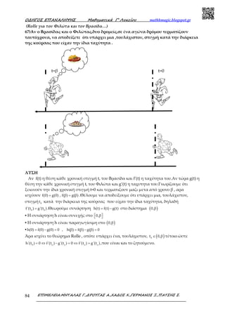 Ο∆ΗΓΟΣ ΕΠΑΝΑΛΗΨΗΣ Μαθηµατικά Γ’ Λυκείου mathhmagic.blogspot.gr
ΕΠΙΜΕΛΕΙΑ:ΜΗΤΑΛΑΣ Γ.,∆ΡΟΥΓΑΣ Α.,ΧΑ∆ΟΣ Χ.,ΓΕΡΜΑΝΟΣ Ξ.,ΠΑΤΣΗΣ Σ.84
(Rolle για τον Φιλώτα και τον Βρασίδα…)
67)Αν ο Βρασίδας και ο Φιλώτας,δυο δρομείς,σε ένα αγώνα δρόμου τερματίζουν
ταυτόχρονα, να αποδείξετε ότι υπάρχει μια ,τουλάχιστον, στιγμή κατά την διάρκεια
της κούρσας που είχαν την ίδια ταχύτητα .
ΛΥΣΗ
Αν f(t) η θέση κάθε χρονική στιγμή t, του Βρασίδα και f’(t) η ταχύτητα του.Αν τώρα g(t) η
θέση την κάθε χρονική στιγμή t, του Φιλώτα και g’(t) η ταχυτητα του.Γνωρίζουμε ότι
ξεκινούν την ίδια χρονική στιγμή t=0 και τερματιζουν μαζι μετα από χρονο β , αρα
ισχύουν f(0) g(0) , f(β) g(β)= = .Θέλουμε να αποδείξουμε ότι υπάρχει μια, τουλάχιστον,
στιγμή 0
t κατά την διάρκεια της κούρσας που είχαν την ίδια ταχύτητα, δηλαδή
0 0
f'(t ) g'(t )= .Θεωρούμε συνάρτηση h(t) f(t) g(t)= − στο διάστημα ( )0,β
▪ Η συνάρτηση h είναι συνεχής στο 0,β  
▪ Η συνάρτηση h είναι παραγωγίσιμη στο ( )0,β
▪ h(0) f(0) g(0) 0 , h(β) f(β) g(β) 0= − = = − =
Άρα ισχύει το θεώρημα Rolle , οπότε υπάρχει ένα, τουλάχιστον, ( )0
t 0,β∈ τέτοιο ώστε
0 ο ο ο ο
h'(t ) 0 f'(t ) g'(t ) 0 f'(t ) g'(t )= ⇔ − = ⇔ = ,που είναι και το ζητούμενο.
t=0t=β
 
