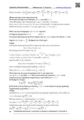 Ο∆ΗΓΟΣ ΕΠΑΝΑΛΗΨΗΣ Μαθηµατικά Γ’ Λυκείου mathhmagic.blogspot.gr
ΕΠΙΜΕΛΕΙΑ:ΜΗΤΑΛΑΣ Γ.,∆ΡΟΥΓΑΣ Α.,ΧΑ∆ΟΣ Χ.,ΓΕΡΜΑΝΟΣ Ξ.,ΠΑΤΣΗΣ Σ.86
Οπότε για κάθε
π
x 0,
2
 
∈ 
 
:
π
ημημx ημx ημxπ 1 2 22g(x) g( ) ημx x
π π2 x x x π π
2 2
≥ ⇒ ≥ ⇔ ≥ ⇔ ≥ ⇔ ≥
(Bonus ερώτημα στην προηγούμενη)
Να δειχτεί ότι ισχύει η ανισότητα ημx x< ,για κάθε x 0>
Λύση .Θεωρούμε την συνάρτηση g(x) ημx x= − για κάθε x 0≥ .Ισχύει:
g'(x) συνx 1 0= − ≤ ( 1 συνx 1 2 συνx 1 0− ≤ ≤ ⇔ − ≤ − ≤ )για κάθε x 0≥ ,άρα η g είναι γνησίως
φθίνουσα στο )0, +∞ ,οπότε x 0 g(x) g(0) ημx x 0 ημx x> ⇒ < ⇒ − < ⇔ <
69)Αν για την συνάρτηση ( )f : 0,+∞ → ℝ ισχύουν:
▪ f παραγωγίσιμη στο ( )0,+∞ ▪f(1) 1=
▪ η τυχαία εφαπτομένη της Cf σε σημείο της 0 0
M(x ,f(x )) τέμνει τον άξονα x'x στο
σημείο 1
A(x ,0) με 1
0
x
x
2
= . Να βρείτε τον τύπο της f.
ΛΥΣΗ
i) Η τυχαία εφαπτομένη της Cf σε σημείο της 0 0
M(x ,f(x )) έχει εξίσωση
(ε): 0 0 0
y f(x ) f'(x )(x x )− = −
H (ε) διέρχεται από το σημείο 1
A(x ,0)
1
0 0 1
x
x 2x x
2
0 0 1 0 0 0 1 0 0 0 0 0
0 f(x ) f'(x )(x x ) f(x ) f'(x )(x x ) f(x ) f'(x )(2x x )
= ⇔ =
− = − ⇔ = − ⇔ = − ⇔
0 0 0 0 0 0
f(x ) f'(x )x x f'(x ) f(x ) 0⇔ = ⇔ − = , για κάθε ( )0
x 0,∈ +∞
Άρα για κάθε ( )x 0,∈ +∞ ισχύει:
( )
x 0
c
xf'(x) f(x) 0 xf(x) ' 0 xf(x) c f(x)
x
>
− = ⇔ = ⇔ = ⇔ = ,
όπου c σταθερός πραγματικός αριθμός , ( )x 0,∈ +∞
Όμως f(1) 1 .... c 1= ⇒ ⇔ = .Οπότε
1
f(x) ,
x
= ( )x 0,∈ +∞
70) Αν f,g είναι συνεχείς συναρτήσεις στο ℝ και ισχύει ότι
f(x) g(x) x 4− = − για κάθε x∈ℝ .Έστω ότι η ευθεία με εξίσωση y 3x 7= − είναι
ασύμπτωτη της γραφικής παράστασης της f καθώς το x → +∞ .
α) Να βρείτε τα όρια
i)
x
g(x)
lim
x→+∞
ii) 2x
g(x) 3x ημ2x
lim
xf(x) 3x 1→+∞
+ +
− +
β) Να δείξετε ότι η ευθεία με εξίσωση y 2x 3= − είναι ασύμπτωτη της γραφικής
παράστασης τη g καθώς x → +∞ .
ΛΥΣΗ
α)i) Εφόσον η y 3x 7= − είναι ασύμπτωτη της γραφικής παράστασης της f καθώς το
x → +∞ θα ισχύει
x
f(x)
lim 3
x→+∞
= (1)
Θέλουμε όριο στο +∞ άρα θεωρούμε x 0> , οπότε
f(x) g(x) g(x) g(x)x 4 f(x) 4 f(x) 4
f(x) g(x) x 4 1 1
x x x x x x x x
− −
− = − ⇔ = ⇔ − = − ⇔ = − +
Λαμβάνουμε όρια και στα δυο μέλη( υπάρχουν τα όρια στο Β μέλος )
(1)
x x x x
g(x) g(x)f(x) 4
lim lim 1 lim 3 1 0 2 lim 2
x x x x→+∞ →+∞ →+∞ →+∞
= − + = − + = ⇔ =
 
