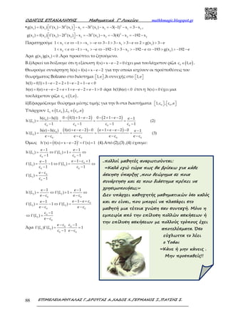 Ο∆ΗΓΟΣ ΕΠΑΝΑΛΗΨΗΣ Μαθηµατικά Γ’ Λυκείου mathhmagic.blogspot.gr
ΕΠΙΜΕΛΕΙΑ:ΜΗΤΑΛΑΣ Γ.,∆ΡΟΥΓΑΣ Α.,ΧΑ∆ΟΣ Χ.,ΓΕΡΜΑΝΟΣ Ξ.,ΠΑΤΣΗΣ Σ.88
▪ 2 3 3
1 1 1 1 1 1 1 1 1
g(x ) f(x ) f'(x ) 3f (x ) x 3f (x ) x 3( 1) x 3 x = − − = − − = − − − = −  ,
2 3 3
2 2 2 2 2 2 2 2 2
g(x ) f(x ) f'(x ) 2f (x ) x 3f (x ) x 3(4) x 192 x = − − = − − = − − = − − 
Παρατηρούμε 1 1 1 1
1 x e 1 x e 3 1 3 x 3 e 2 g(x ) 3 e< < ⇔ − > − > − ⇔ − > − > − ⇔ > > −
2 2 2 2
1 x e 1 x e 192 1 3 x 192 e 193 g(x ) 192 e< < ⇔ − > − > − ⇔ − − > − > − − ⇔ − > > − −
Άρα 2 1
g(x )g(x ) 0< .Άρα προκύπτει το ζητούμενο.
B.i)Αρκεί να δείξουμε ότι η εξίσωση f(x) x e 2 0+ − − = έχει μια τουλάχιστον ρίζα ( )0
c 1,e∈ .
Θεωρούμε συνάρτηση h(x) f(x) x e 2= + − − για την οποία ισχύουν οι προϋποθέσεις του
θεωρήματος Bolzano στο διάστημα 1,e   ,h συνεχής στο 1,e  
h(1) f(1) 1 e 2 2 1 e 2 1 e 0= + − − = + − − = − <
h(e) f(e) e e 2 e 1 e e 2 e 1 0= + − − = + + − − = − > άρα h(1)h(e) 0< έτσι η h(x) 0= έχει μια
τουλάχιστον ρίζα ( )0
c 1,e∈ .
ii)Εφαρμόζουμε θεώρημα μέσης τιμής για την h στα διαστήματα 0 0
1,c , c ,e      
Υπάρχουν ( ) ( )1 0 2 0
ξ 1,c ,ξ c ,e∈ ∈
( ) ( )
( ) ( )
0
1
0 0 0 0
0
2
0 0 0 0
0 f(1) 1 e 2 0 2 1 e 2h(c ) h(1) e 1
h'(ξ ) (2)
c 1 c 1 c 1 c 1
f(e) e e 2 0 e 1 e e 2 0h(e) h(c ) e 1
h'(ξ ) (3)
e c e c e c e c
− + − − − + − −− −
= = = =
− − − −
+ − − − + + − − −− −
= = = =
− − − −
Όμως ( )h'(x) f(x) x e 2 ' f'(x) 1= + − − = + (4).Από (2),(3) ,(4) έχουμε:
1 1
0 0
0
1 1
0 0
0
1
0
2 2
0 0
0
2 2
0 0
0
2
0
e 1 e 1
h'(ξ ) f'(ξ ) 1
c 1 c 1
e 1 c 1e 1
f'(ξ ) 1 f'(ξ )
c 1 c 1
e c
f'(ξ )
c 1
e 1 e 1
h'(ξ ) f'(ξ ) 1
e c e c
e 1 e ce 1
f'(ξ ) 1 f'(ξ )
e c e c
c 1
f'(ξ )
e c
− −
= ⇔ + = ⇔
− −
− − +−
= − ⇔ = ⇔
− −
−
=
−
− −
= ⇔ + = ⇔
− −
− − +−
= − ⇔ =
− −
−
⇔ =
−
Άρα 0 0
1 2
0 0
e c c 1
f'(ξ )f'(ξ ) 1
c 1 e c
− −
= ⋅ =
− −
..πολλοί µαθητές αναρωτιούνται:
«Καλά εγώ τώρα πως θα βρίσκω για κάθε
άσκηση ύπαρξης ,ποιο θεώρηµα σε ποια
συνάρτηση και σε ποιο διάστηµα πρέπει να
χρησιµοποιήσω;»
∆εν υπάρχει καθηγητής µαθηµατικών όσο καλός
και αν είναι, που µπορεί να πλασάρει στο
µαθητή µια τέτοια γνώση σαν συνταγή. Μόνο η
εµπειρία από την επίλυση πολλών ασκήσεων ή
την επίλυση ασκήσεων µε πολλούς τρόπους έχει
αποτελέσµατα. Όσο
εύγλωττα το λέει
ο Yoda:
«Κάνε ή µην κάνεις .
Μην προσπαθείς!!
 