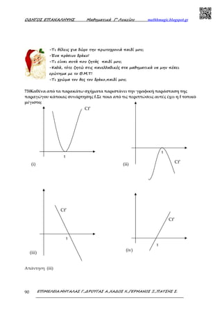 Ο∆ΗΓΟΣ ΕΠΑΝΑΛΗΨΗΣ Μαθηµατικά Γ’ Λυκείου mathhmagic.blogspot.gr
ΕΠΙΜΕΛΕΙΑ:ΜΗΤΑΛΑΣ Γ.,∆ΡΟΥΓΑΣ Α.,ΧΑ∆ΟΣ Χ.,ΓΕΡΜΑΝΟΣ Ξ.,ΠΑΤΣΗΣ Σ.90
-Τι θέλεις για δώρο την πρωτοχρονιά παιδί µου;
-Ένα πράσινο δράκο!
-Τι είναι αυτά που ζητάς παιδί µου;
-Καλά, τότε ζητώ στις πανελλαδικές στα µαθηµατικά να µην πέσει
ερώτηµα µε το Θ.Μ.Τ!
-Τι χρώµα τον θες τον δράκο,παιδί µου;
73)Καθένα από τα παρακάτω σχήματα παριστάνει την γραφική παράσταση της
παραγώγου κάποιας συνάρτησης f.Σε ποια από τις περιπτώσεις αυτές έχει η f τοπικό
μέγιστο;
Απάντηση (iii)
1
1
Cf’
1
Cf’
1
Cf’
Cf’
(ii)(i)
(iii)
(iv)
 