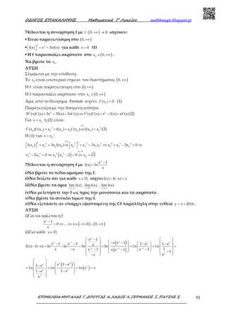 Ο∆ΗΓΟΣ ΕΠΑΝΑΛΗΨΗΣ Μαθηµατικά Γ’ Λυκείου mathhmagic.blogspot.gr
ΕΠΙΜΕΛΕΙΑ:ΜΗΤΑΛΑΣ Γ.,∆ΡΟΥΓΑΣ Α.,ΧΑ∆ΟΣ Χ.,ΓΕΡΜΑΝΟΣ Ξ.,ΠΑΤΣΗΣ Σ. 91
74)Δινεται η συνάρτηση f με ( )f : 0,+∞ → ℝ ισχύουν:
▪ Είναι παραγωγίσιμη στο ( )0,+∞
▪
3 3
f(x) x 3xf(x)  + =  για κάθε x 0> (1)
▪ Η f παρουσιάζει ακρότατο στο ( )0
x 0,∈ +∞ .
Να βρείτε το 0
x .
ΛΥΣΗ
Σύμφωνα με την υπόθεση:
Το 0
x είναι εσωτερικό σημείο του διαστήματος ( )0,+∞
Η f είναι παραγωγίσιμη στο ( )0,+∞
Η f παρουσιάζει ακρότατο στο ( )0
x 0,∈ +∞
Άρα, από το θεώρημα Fermat ισχύει: 0
f'(x ) 0= (1)
Παραγωγίζουμε την δοσμένη ισότητα
2 2 2 2
3f (x)f'(x) 3x 3f(x) 3xf'(x) f (x)f'(x) x f(x) xf'(x)+ = + ⇔ + = + (2)
Για 0
x x= η (2) είναι:
(1)
2 2 2
0 0 0 0 0 0 0 0
f (x )f'(x ) x f(x ) x f'(x ) f(x ) x+ = + ⇔ = (3)
Η (1) για 0
x x= :
(3) 33 3 2 3 2 6 3 3
0 0 0 0 0 0 0 0 0 0 0
f(x ) x 3x f(x ) x x 3x x x x 3x 0   + = ⇔ + = ⇔ + − = ⇔   
( )
0x 0
36 3 3 3
0 0 0 0 0
x 2x 0 x x 2 0 x 2
>
− = ⇔ − = ⇔ =
75)Δινεται η συνάρτηση f με
x
e 1
f(x) ln
x
−
=
i)Να βρείτε το πεδίο ορισμού της f.
ii)Να δείξετε ότι για κάθε f
x D∈ ισχύειf(x) f( x) x− − =
iii)Να βρείτε τα όρια
x x 0 x
lim f(x) , lim f(x) , lim f(x)
→−∞ → →+∞
iv)Να μελετήσετε την f ως προς την μονοτονία και τα ακρότατα .
v)Να βρείτε το σύνολο τιμών της f.
vi)Να εξετάσετε αν υπάρχει εφαπτομένη της Cf παράλληλη στην ευθεία y x 2016= + .
ΛΥΣΗ
i)Για να ορίζεται η f
( ) ( )
x
e 1
0 ... x ,0 0,
x
−
> ⇔ ⇔ ∈ −∞ ∪ +∞
ii)Για κάθε f
x D∈
( )
( )
x
xx x x x
x xx
x
e 1
x e 1e 1 e 1 1 e 1 exf(x) f( x) ln ln ln ln ln ln
1x x e 1 e 1x e 1 1
ex
−
− −−
   −
    − −  − − − −    − − = − = = = = = 
 − − −  −    −    
  − 
( )
( )
x xx
x
x x
x
e 1 e1 e
ln l n ln e x
1 e 1 e
e
 
   −−   = = = =
 − − 
  
 
 