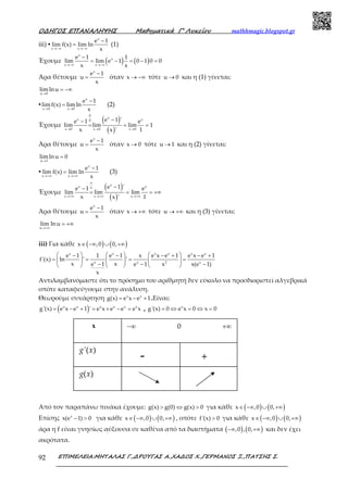 Ο∆ΗΓΟΣ ΕΠΑΝΑΛΗΨΗΣ Μαθηµατικά Γ’ Λυκείου mathhmagic.blogspot.gr
ΕΠΙΜΕΛΕΙΑ:ΜΗΤΑΛΑΣ Γ.,∆ΡΟΥΓΑΣ Α.,ΧΑ∆ΟΣ Χ.,ΓΕΡΜΑΝΟΣ Ξ.,ΠΑΤΣΗΣ Σ.92
iii) ▪
x
x x
e 1
lim f(x) lim ln
x→−∞ →−∞
−
= (1)
Έχουμε ( ) ( )
x
x
x x
e 1 1
lim lim e 1 0 1 0 0
x x→−∞ →−∞
−
= − = − =
Άρα θέτουμε
x
e 1
u
x
−
= όταν x → −∞ τότε u 0→ και η (1) γίνεται:
u 0
lim ln u
→
= −∞
▪
x
x 0 x 0
e 1
limf(x) lim ln
x→ →
−
= (2)
Έχουμε
( )
( )
0
xx x0
x 0 x 0 x 0
e 1 'e 1 e
lim lim lim 1
x 1x '→ → →
−−
= = =
Άρα θέτουμε
x
e 1
u
x
−
= όταν x 0→ τότε u 1→ και η (2) γίνεται:
u 1
limln u 0
→
=
▪
x
x x
e 1
lim f(x) lim ln
x→+∞ →+∞
−
= (3)
Έχουμε
( )
( )
xx x
x x x
e 1 'e 1 e
lim lim lim
x 1x '
∞
∞
→+∞ →+∞ →+∞
−−
= = = +∞
Άρα θέτουμε
x
e 1
u
x
−
= όταν x → +∞ τότε u → +∞ και η (3) γίνεται:
u
lim lnu
→+∞
= +∞
iii) Για κάθε ( ) ( )x ,0 0,∈ −∞ ∪ +∞
x x x x x x
x x 2 x
e 1 1 e 1 x e x e 1 e x e 1
f'(x) ln ' '
x xe 1 e 1 x x(e 1)
x
     − − − + − +
= = = =     
− − −     
Αντιλαμβανόμαστε ότι το πρόσημο του αριθμητή δεν εύκολο να προσδιοριστεί αλγεβρικά
οπότε καταφεύγουμε στην ανάλυση.
Θεωρούμε συνάρτηση x x
g(x) e x e 1= − + .Είναι:
( )x x x x x x
g'(x) e x e 1 ' e x e e e x= − + = + − = , x
g'(x) 0 e x 0 x 0= ⇔ = ⇔ =
Από τον παραπάνω πινάκα έχουμε: g(x) g(0) g(x) 0> ⇔ > για κάθε ( ) ( )x ,0 0,∈ −∞ ∪ +∞
Επίσης x
x(e 1) 0− > για κάθε ( ) ( )x ,0 0,∈ −∞ ∪ +∞ , οπότε f'(x) 0> για κάθε ( ) ( )x ,0 0,∈ −∞ ∪ +∞
άρα η f είναι γνησίως αύξουσα σε καθένα από τα διαστήματα ( ) ( ),0 , 0,−∞ +∞ και δεν έχει
ακρότατα.
- +
'( )g x
x −∞ 0 +∞
( )g x
 