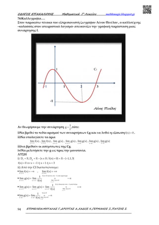 Ο∆ΗΓΟΣ ΕΠΑΝΑΛΗΨΗΣ Μαθηµατικά Γ’ Λυκείου mathhmagic.blogspot.gr
ΕΠΙΜΕΛΕΙΑ:ΜΗΤΑΛΑΣ Γ.,∆ΡΟΥΓΑΣ Α.,ΧΑ∆ΟΣ Χ.,ΓΕΡΜΑΝΟΣ Ξ.,ΠΑΤΣΗΣ Σ.94
76)Καλλιγραφία….
Στον παρακάτω πίνακα του εξπρεσιονιστή ζωγράφου Λένου Πινέλου , ο καλλιτέχνης
–κολοσσός στον απειροστικό λογισμό- απεικονίζει την γραφική παράσταση μιας
συνάρτησης f.
Αν θεωρήσουμε την συνάρτηση
1
g
f
= ,τότε:
i)Να βρεθεί το πεδίο ορισμού των συναρτήσεων f,g και να λυθεί η εξίσωσηf(x) 0= .
ii)Να υπολογίσετε τα όρια
x x x 3x 1 x 1 x 1 x 1
lim f(x) , lim f(x) , lim g(x) , lim g(x) , limg(x) , limg(x) , limg(x)− + + −→−∞ →+∞ →→− →− → →
iii)να βρεθούν οι ασύμπτωτες της Cg.
iv)Να μελετήσετε την g ως προς την μονοτονία.
ΛΥΣΗ
i) f g
D ,D {x / f(x) 0} { 1,1,3}= = − ∈ = = − −ℝ ℝ ℝ ℝ
f(x) 0 x 1 ή x 1 ή x 3= ⇔ = − = =
ii) Από την Cf διαπιστώνουμε:
▪
x x
lim f(x) , lim f(x)
→−∞ →+∞
= −∞ = +∞
▪
x 1
f(x) 0 κοντά στο 1 από αριστερά
lim f(x) 0x 1 x 1
1
lim g(x) lim
f(x)− −
−→−
< −
=→− →−
= = − ∞
▪
x 1
f(x) 0κοντά στο 1 από δεξιά
lim f(x) 0x 1 x 1 x 1
1
lim g(x) lim g(x) lim
f(x)+ + +
−→−
> −
=→− →− →−
= = = + ∞
▪
x 1
f(x) 0
lim f(x) 0x 1 x 1
1
lim g(x) lim
f(x)+ +
+→
<
=→ →
= = − ∞
321
1
-1
-1
Cf
Λένος Πινέλος
 