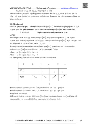 Ο∆ΗΓΟΣ ΕΠΑΝΑΛΗΨΗΣ Μαθηµατικά Γ’ Λυκείου mathhmagic.blogspot.gr
ΕΠΙΜΕΛΕΙΑ:ΜΗΤΑΛΑΣ Γ.,∆ΡΟΥΓΑΣ Α.,ΧΑ∆ΟΣ Χ.,ΓΕΡΜΑΝΟΣ Ξ.,ΠΑΤΣΗΣ Σ. 97
2
1 2 1 2
f(ρ )f(ρ ) c ρ ρ 0= ≤ ( 1 2
ρ ,ρ ετερόσημα, 2
c 0≥ )
-Αν c=0 τότε 1 2
f(ρ )f(ρ ) 0= δηλαδή μια τουλάχιστον από τις 1 2
ρ ,ρ είναι ρίζα της f(x) 0= .
-Αν c 0≠ τότε 1 2
f(ρ )f(ρ ) 0< οπότε από το θεώρημα Bolzano η f(x) 0= έχει μια τουλάχιστον
ρίζα στο ( )1 2
ρ ,ρ .
80)(Μεζεδάκια)
Δίνεται η συνάρτηση f συνεχής στο διάστημα 0,4   και παραγωγίσιμη στο ( )0,4 με
f(1) f(2) 0= = .Αν η f στρέφει τα κοίλα άνω στο διάστημα ( )0,4 να αποδείξετε ότι:
i) f(1)f(2) 0> ii)η f παρουσιάζει ελάχιστο στο ( )0,4 .
ΛΥΣΗ
i)Επειδή η f είναι συνεχής στο διάστημα 0,4   , παραγωγίσιμη στο ( )0,4 και ισχύει
f(1) f(2) 0= = τότε εφαρμόζεται το θεώρημα Rolle για το διάστημα 0,4   .Άρα, υπάρχει ένας
τουλάχιστον ( )0
x 0,4∈ τέτοιος ώστε 0
f'(x ) 0= .
Επειδή η f στρέφει τα κοίλα άνω στο διάστημα 0,4   η συνάρτηση f’ είναι γνησίως
αύξουσα στο 0,4   και επιπλέον το 0
x είναι μοναδικό. Οπότε:
▪ Για 0
x x< θα ισχύει 0
f'(x) f'(x ) 0< =
▪ Για 0
x x> θα ισχύει 0
f'(x) f'(x ) 0> =
Το πρόσημο της f'(x) φαίνεται από τον παρακάτω πίνακα
H f είναι γνησίως φθίνουσα στο 0,1   οπότε είναι f(0) f(1)> ή f(0) 0>
H f είναι γνησίως αύξουσα στο 2,4   οπότε είναι f(4) f(2)> ή f(4) 0>
Επομένως f(0) f(4) 0⋅ >
ii) Επειδή η f είναι γνησίως φθίνουσα 0
0,x   και γνησίως αύξουσα στο 0
x ,4   άρα η f
παρουσιάζει για ( )0
x x 0,4= ∈ ολικό ελάχιστο στο διάστημα ( )0,4 .
- - + +
'( )f x
x 0 1 0
x 2 4
( )f x
Ε
 