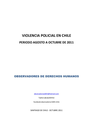 VIOLENCIA POLICIAL EN CHILE
  PERIODO AGOSTO A OCTUBRE DE 2011




OBSERVADORES DE DERECHOS HUMANOS




           observadoresddhh@hotmail.com

                 Twitter:@obsDDHHcl

           Facebook:observadores Ddhh chile



        SANTIAGO DE CHILE - OCTUBRE 2011
 