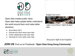 Open data creates public value.
Open data helps people better understand
the world around them and make better
decisions.
● Since March 2013
● Educate and inform about open data
● Foster collaborations with open data
● Advocate for more, better, open data
Budget hack event
LegCo consultation: Digital Budget
data
Discussion: Right to be Forgotten
JOIN US Find us on Facebook: “Open Data Hong Kong Community”
 