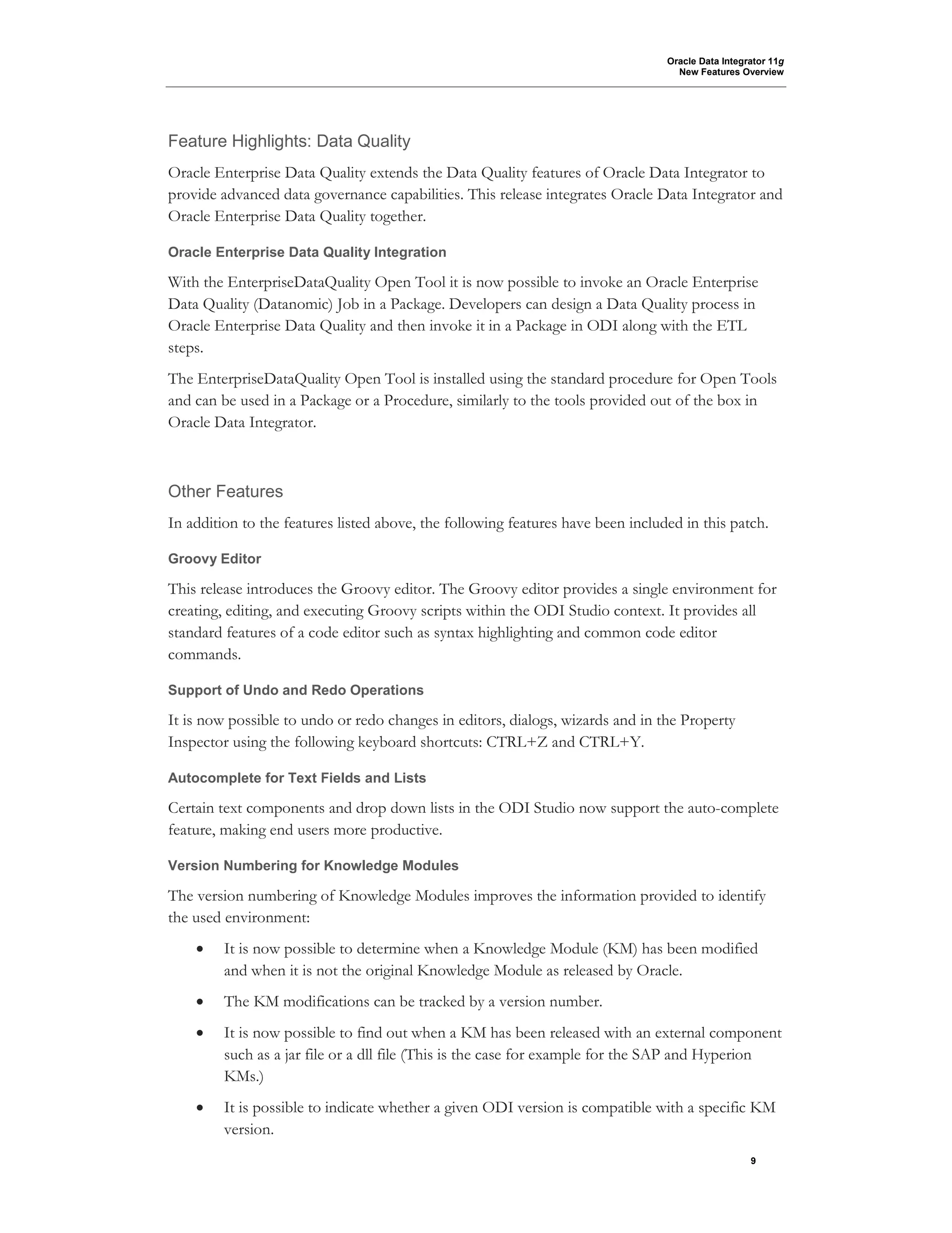 Oracle Data Integrator 11g
New Features Overview
9
Feature Highlights: Data Quality
Oracle Enterprise Data Quality extends the Data Quality features of Oracle Data Integrator to
provide advanced data governance capabilities. This release integrates Oracle Data Integrator and
Oracle Enterprise Data Quality together.
Oracle Enterprise Data Quality Integration
With the EnterpriseDataQuality Open Tool it is now possible to invoke an Oracle Enterprise
Data Quality (Datanomic) Job in a Package. Developers can design a Data Quality process in
Oracle Enterprise Data Quality and then invoke it in a Package in ODI along with the ETL
steps.
The EnterpriseDataQuality Open Tool is installed using the standard procedure for Open Tools
and can be used in a Package or a Procedure, similarly to the tools provided out of the box in
Oracle Data Integrator.
Other Features
In addition to the features listed above, the following features have been included in this patch.
Groovy Editor
This release introduces the Groovy editor. The Groovy editor provides a single environment for
creating, editing, and executing Groovy scripts within the ODI Studio context. It provides all
standard features of a code editor such as syntax highlighting and common code editor
commands.
Support of Undo and Redo Operations
It is now possible to undo or redo changes in editors, dialogs, wizards and in the Property
Inspector using the following keyboard shortcuts: CTRL+Z and CTRL+Y.
Autocomplete for Text Fields and Lists
Certain text components and drop down lists in the ODI Studio now support the auto-complete
feature, making end users more productive.
Version Numbering for Knowledge Modules
The version numbering of Knowledge Modules improves the information provided to identify
the used environment:
• It is now possible to determine when a Knowledge Module (KM) has been modified
and when it is not the original Knowledge Module as released by Oracle.
• The KM modifications can be tracked by a version number.
• It is now possible to find out when a KM has been released with an external component
such as a jar file or a dll file (This is the case for example for the SAP and Hyperion
KMs.)
• It is possible to indicate whether a given ODI version is compatible with a specific KM
version.
 