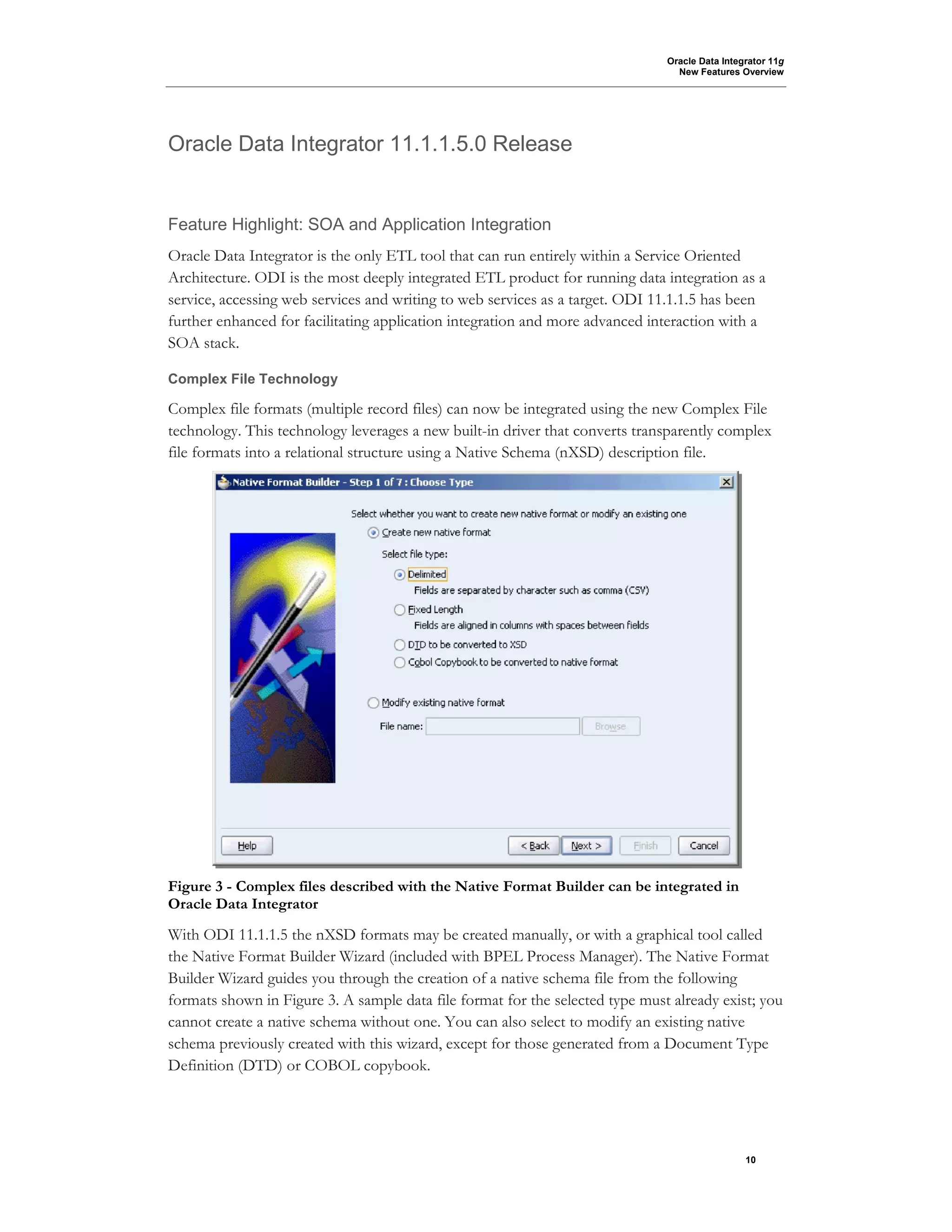 Oracle Data Integrator 11g
New Features Overview
10
Oracle Data Integrator 11.1.1.5.0 Release
Feature Highlight: SOA and Application Integration
Oracle Data Integrator is the only ETL tool that can run entirely within a Service Oriented
Architecture. ODI is the most deeply integrated ETL product for running data integration as a
service, accessing web services and writing to web services as a target. ODI 11.1.1.5 has been
further enhanced for facilitating application integration and more advanced interaction with a
SOA stack.
Complex File Technology
Complex file formats (multiple record files) can now be integrated using the new Complex File
technology. This technology leverages a new built-in driver that converts transparently complex
file formats into a relational structure using a Native Schema (nXSD) description file.
Figure 3 - Complex files described with the Native Format Builder can be integrated in
Oracle Data Integrator
With ODI 11.1.1.5 the nXSD formats may be created manually, or with a graphical tool called
the Native Format Builder Wizard (included with BPEL Process Manager). The Native Format
Builder Wizard guides you through the creation of a native schema file from the following
formats shown in Figure 3. A sample data file format for the selected type must already exist; you
cannot create a native schema without one. You can also select to modify an existing native
schema previously created with this wizard, except for those generated from a Document Type
Definition (DTD) or COBOL copybook.
 