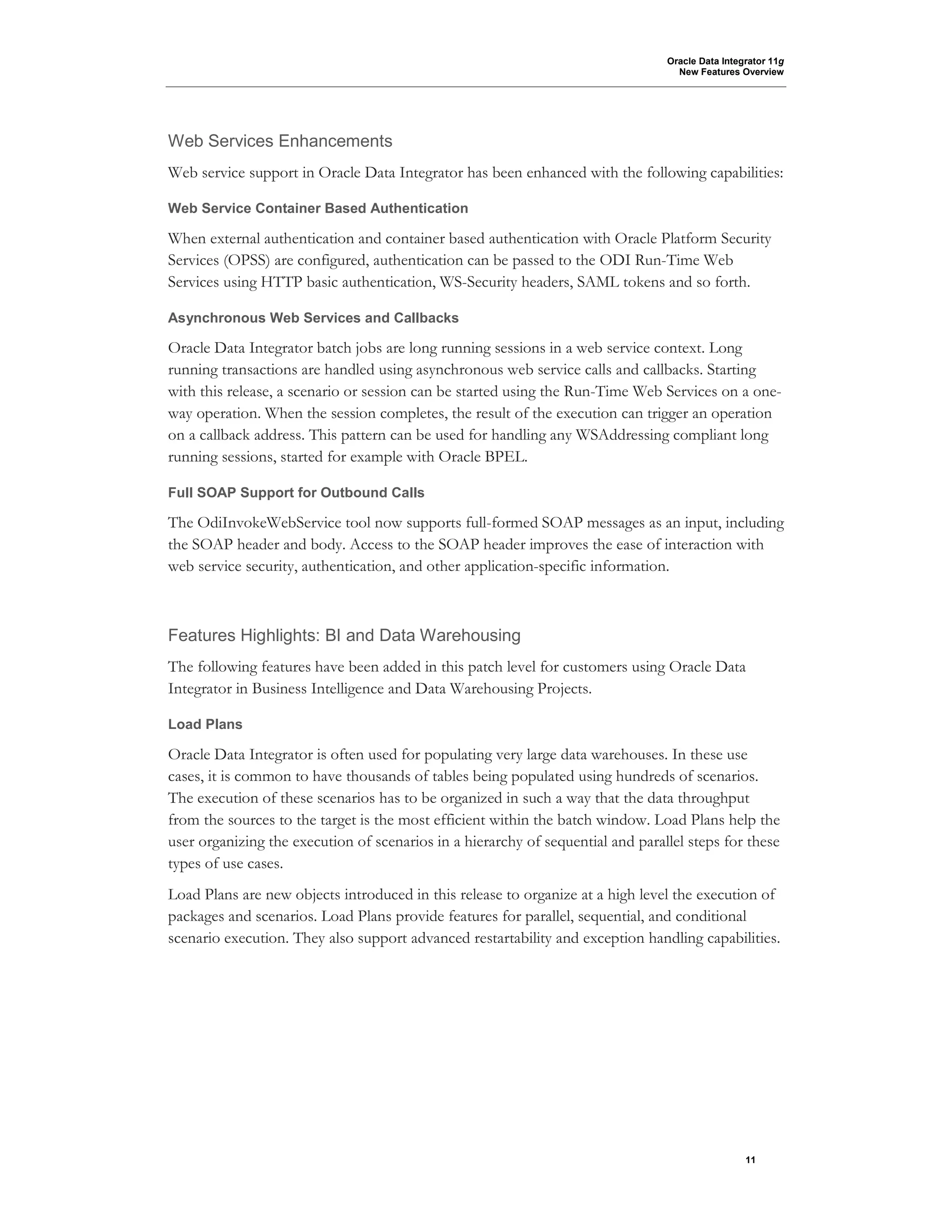 Oracle Data Integrator 11g
New Features Overview
11
Web Services Enhancements
Web service support in Oracle Data Integrator has been enhanced with the following capabilities:
Web Service Container Based Authentication
When external authentication and container based authentication with Oracle Platform Security
Services (OPSS) are configured, authentication can be passed to the ODI Run-Time Web
Services using HTTP basic authentication, WS-Security headers, SAML tokens and so forth.
Asynchronous Web Services and Callbacks
Oracle Data Integrator batch jobs are long running sessions in a web service context. Long
running transactions are handled using asynchronous web service calls and callbacks. Starting
with this release, a scenario or session can be started using the Run-Time Web Services on a one-
way operation. When the session completes, the result of the execution can trigger an operation
on a callback address. This pattern can be used for handling any WSAddressing compliant long
running sessions, started for example with Oracle BPEL.
Full SOAP Support for Outbound Calls
The OdiInvokeWebService tool now supports full-formed SOAP messages as an input, including
the SOAP header and body. Access to the SOAP header improves the ease of interaction with
web service security, authentication, and other application-specific information.
Features Highlights: BI and Data Warehousing
The following features have been added in this patch level for customers using Oracle Data
Integrator in Business Intelligence and Data Warehousing Projects.
Load Plans
Oracle Data Integrator is often used for populating very large data warehouses. In these use
cases, it is common to have thousands of tables being populated using hundreds of scenarios.
The execution of these scenarios has to be organized in such a way that the data throughput
from the sources to the target is the most efficient within the batch window. Load Plans help the
user organizing the execution of scenarios in a hierarchy of sequential and parallel steps for these
types of use cases.
Load Plans are new objects introduced in this release to organize at a high level the execution of
packages and scenarios. Load Plans provide features for parallel, sequential, and conditional
scenario execution. They also support advanced restartability and exception handling capabilities.
 