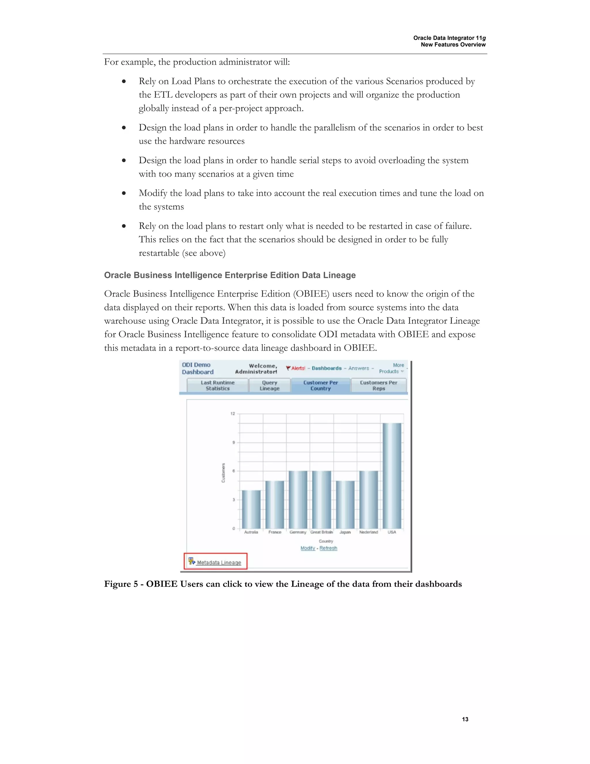 Oracle Data Integrator 11g
New Features Overview
13
For example, the production administrator will:
• Rely on Load Plans to orchestrate the execution of the various Scenarios produced by
the ETL developers as part of their own projects and will organize the production
globally instead of a per-project approach.
• Design the load plans in order to handle the parallelism of the scenarios in order to best
use the hardware resources
• Design the load plans in order to handle serial steps to avoid overloading the system
with too many scenarios at a given time
• Modify the load plans to take into account the real execution times and tune the load on
the systems
• Rely on the load plans to restart only what is needed to be restarted in case of failure.
This relies on the fact that the scenarios should be designed in order to be fully
restartable (see above)
Oracle Business Intelligence Enterprise Edition Data Lineage
Oracle Business Intelligence Enterprise Edition (OBIEE) users need to know the origin of the
data displayed on their reports. When this data is loaded from source systems into the data
warehouse using Oracle Data Integrator, it is possible to use the Oracle Data Integrator Lineage
for Oracle Business Intelligence feature to consolidate ODI metadata with OBIEE and expose
this metadata in a report-to-source data lineage dashboard in OBIEE.
Figure 5 - OBIEE Users can click to view the Lineage of the data from their dashboards
 