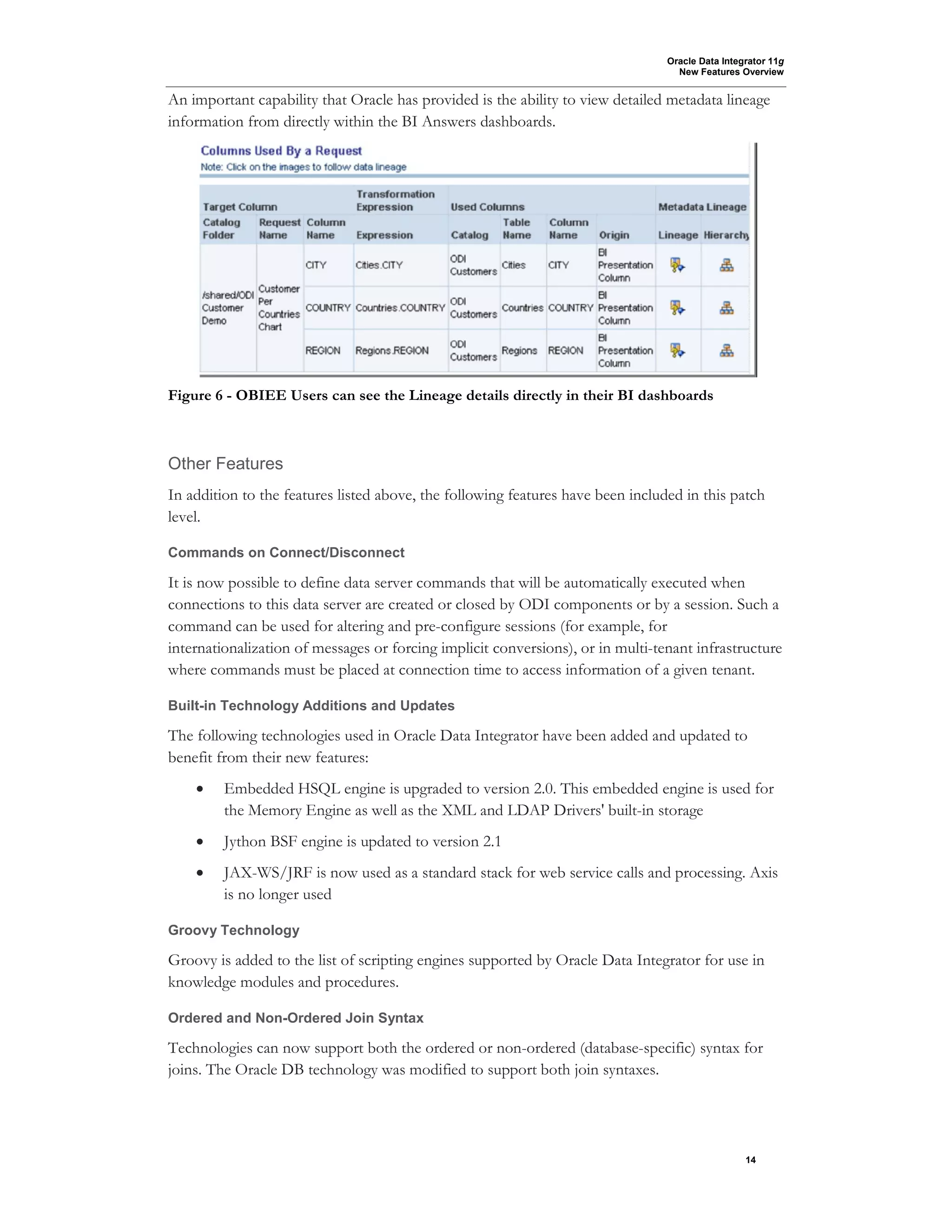 Oracle Data Integrator 11g
New Features Overview
14
An important capability that Oracle has provided is the ability to view detailed metadata lineage
information from directly within the BI Answers dashboards.
Figure 6 - OBIEE Users can see the Lineage details directly in their BI dashboards
Other Features
In addition to the features listed above, the following features have been included in this patch
level.
Commands on Connect/Disconnect
It is now possible to define data server commands that will be automatically executed when
connections to this data server are created or closed by ODI components or by a session. Such a
command can be used for altering and pre-configure sessions (for example, for
internationalization of messages or forcing implicit conversions), or in multi-tenant infrastructure
where commands must be placed at connection time to access information of a given tenant.
Built-in Technology Additions and Updates
The following technologies used in Oracle Data Integrator have been added and updated to
benefit from their new features:
• Embedded HSQL engine is upgraded to version 2.0. This embedded engine is used for
the Memory Engine as well as the XML and LDAP Drivers' built-in storage
• Jython BSF engine is updated to version 2.1
• JAX-WS/JRF is now used as a standard stack for web service calls and processing. Axis
is no longer used
Groovy Technology
Groovy is added to the list of scripting engines supported by Oracle Data Integrator for use in
knowledge modules and procedures.
Ordered and Non-Ordered Join Syntax
Technologies can now support both the ordered or non-ordered (database-specific) syntax for
joins. The Oracle DB technology was modified to support both join syntaxes.
 